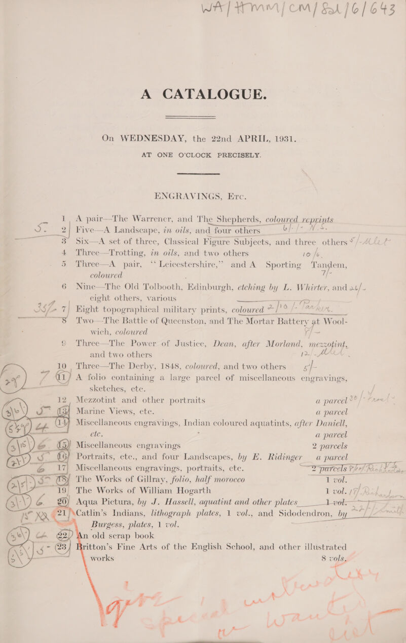 A CATALOGUE. On WEDNESDAY, the 22nd APRIL, 1931. AT ONE O’CLOCK PRECISELY. ENGRAVINGS, Erc. 1 A pair—The Warrener, and The Shepherds, coloured reprints a 2] Five—A Landscape, in oils, and four others: bf [- WS. ———s—«¥sXSsSOSix—A sett of three, Classical Figure Subjects, and three others ~ /- AL 4 Three—Trotting, in oils, and two others 10 Ie. Doanree——A pair, ~‘ Leicestérshire,? and&lt;A Sporting ee oe coloured ee 6 Nine—The Old Tolbooth, fainiueok: etching by L. Whirter, and at. eight others, various       3S c 7) Hight topographical military prints, oe “ jo 3 Raed). ——~———8 Two—The Battle of Queenston, and The Mortar Battery at Wool- wich, colewred = 9 Three—The Power of Justice, Dean, after Morland, ey. and two others 12/4 10 _ Three—The Derby, 1848, coloured, and two others sh 2% ; i) A folio containing a large parcel of miscellaneous engravings, —s sketches, ete. iy Mezzotint and other portraits a parcel °° /~ fare 34 Marine Views, etc. a parcel 4, Miscellaneous engravings, Indian coloured aquatints, after Daniell, Bele: ; a parcel Miscellaneous engravings 2 parcels Portraits, etc., and four Landscapes, by E. Ridinger a parcel S Miscellaneous engravings, portraits, etc. wT parcels hf Rides, The Works of Gillray, folio, half morocco Tegel. - = in | The Works of William Hogarth 1 vol. 17) UPS Ges oe 2 Aqua Pictura, by J. Hassell, aquatint and other plates __-1 ek. —- J bi Ss eS 1 \Catlin’s Indians, lithograph plates, 1 vol., and Pinedena as a By = Burgess, plates, 1 vol. . in old scrap book ritton’s Fine Arts of the English School, and other illustrated works 8 vols,