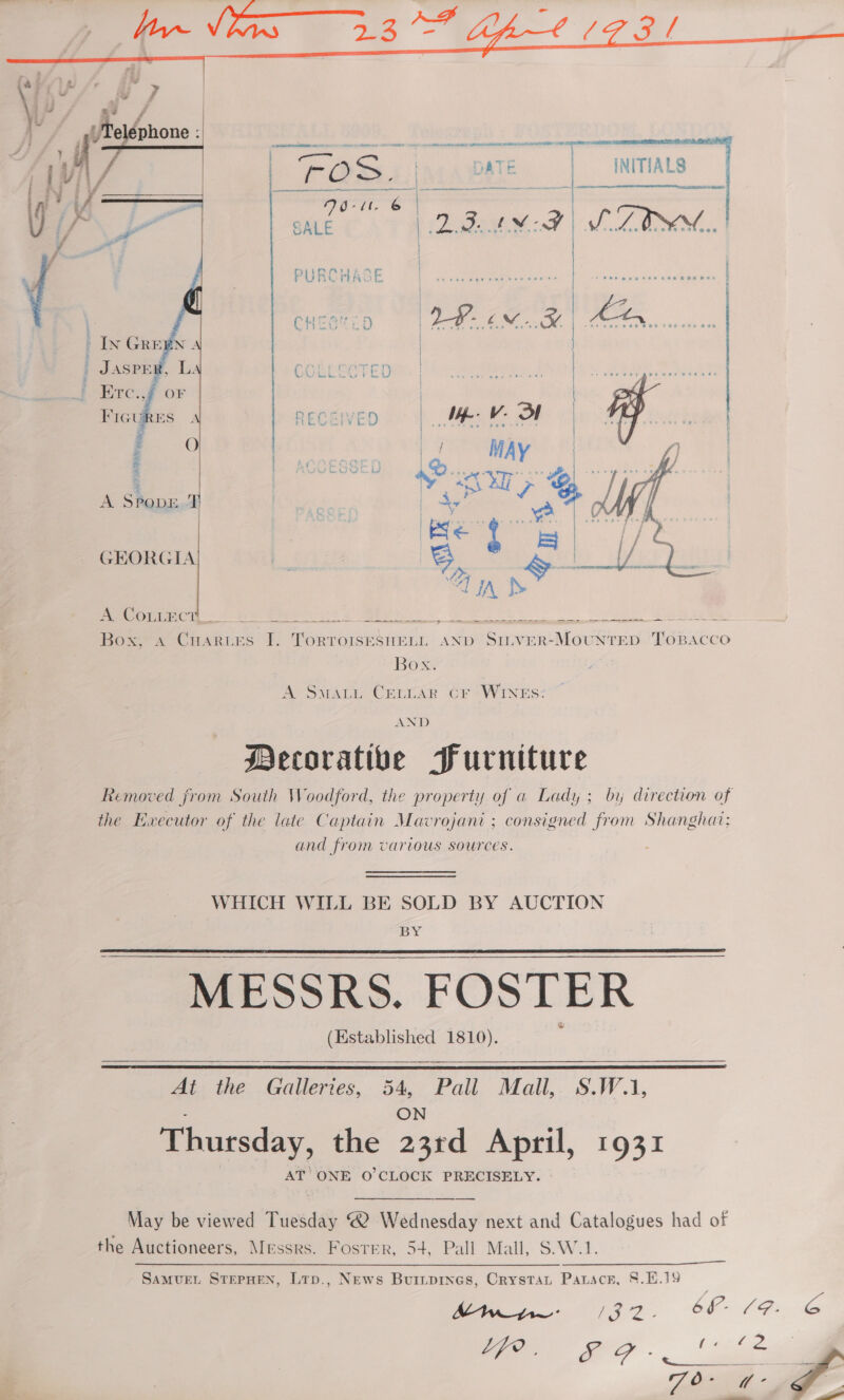    \ J e a | SER iif, ts = | OSs i) ATE : INITIALS [vi\/ pe Seat MATE. N ee a ier | ae ai ja a ai SALE fides IM: V9 Wa OK  | ROR Oc ie eet cass, hd ret asvcet hanes | | | Ls CHES ED | IP 6M ee   IN GREEN | SPE GCORLRETEDMY ho sean, ETc., | FIGt RECENED | Ne. he or i | | MAY | A Spor I ey    GEORGIA | | 3S &amp;- | Op Grads &lt;&lt; ara meme ny te Omen Ce ee a hee Box a2 CuaRtes I. ae SHELL AND SILVER-MoUNTED qeeicicn Box A Sway. Cervar Cr “WINES: AND Mecorativbe Purniture the Ewecutor of the late Captain Mavrojani ; consigned from Shanghat: and from various sources. WHICH WILL BE SOLD BY AUCTION BY MESSRS. FOSTER (Established 1810).   At the ee bce Pall Mall,. S.W.1, Thursday, the aged April, 1931 AT ONE O'CLOCK PRECISELY. May be viewed Tuesday 2 Wednesday next and Catalogues had of the Auctioneers, Messrs. Fosrer, 54, Pall Mall, S.W.1. AW: ea - bf Gs 