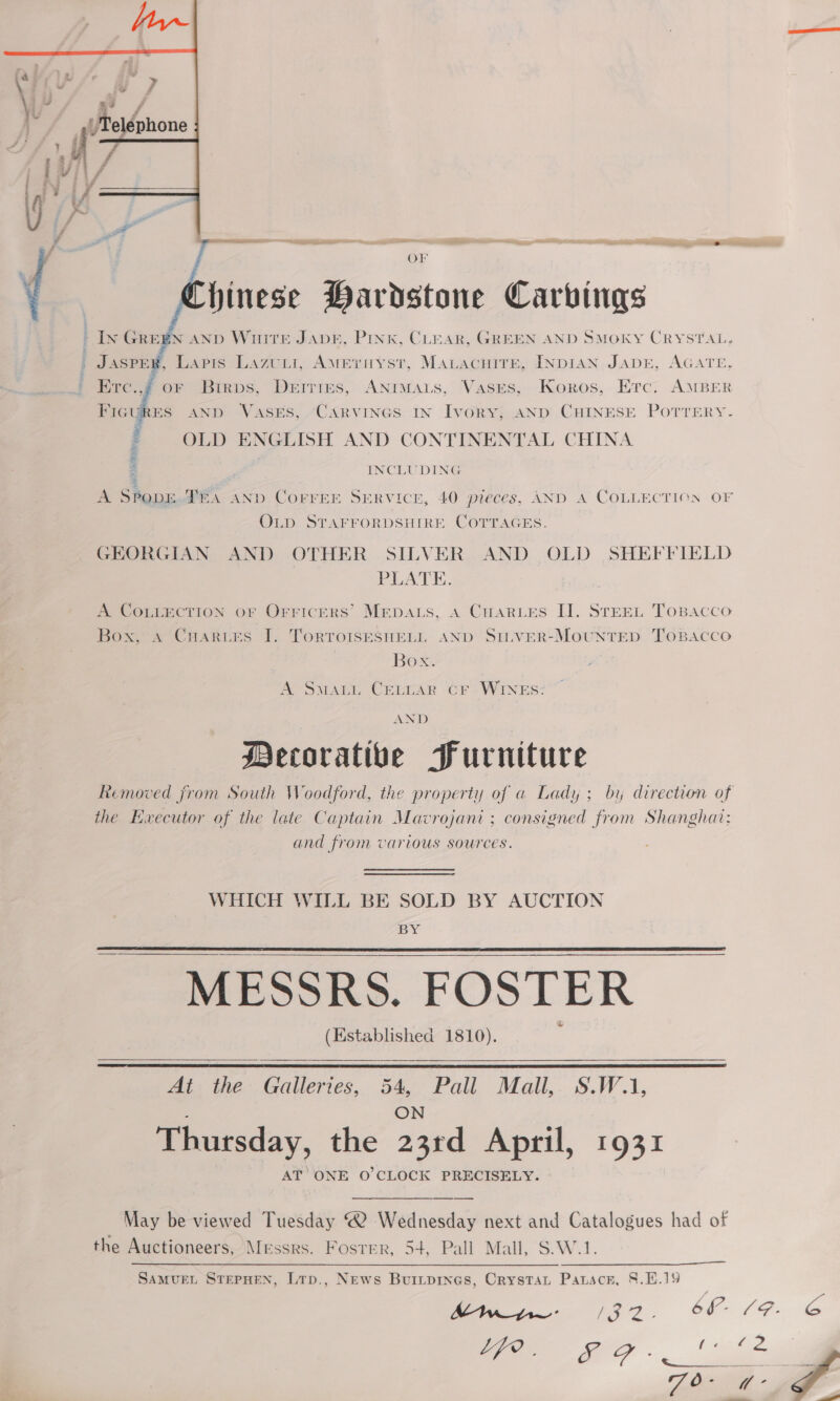 hinese Hardstone Carvings In GREEN AND WoHiteE JADE, PINK, CLEAR, GREEN AND SMOKY CRYSTAL, . JAspey, Lapis Lazuii, Ameruyst, Mauacuire, INDIAN, JADE, AGATE, Erc.,) oF Birps, Driries, ANIMALS, Vases, Koros, Erc. AMBER FIGURES AND Vases, -Carvines In Ivory; AND CHINESE PoTTERY. : OLD ENGLISH AND CONTINENTAL CHINA : INCLUDING A SPopr TRA AND Correr SERVICE, 40 preces, AND A COLLECTION OF OLD STAFFORDSHIRE COTTAGES. GEORGIAN AND OTHER SILVER AND OLD SHEFFIELD PLATE. A. COLLECTION or Orricers’ Mepats, a Cares []. STEEL ToBacco Box, A Cuartes I. TorRToIsesuetL, AND SitveR-MoUNTED ‘ToBAcco Box. A SmMaLu CELLAR CF WINES:  Le AND Mecoratibe Furniture the Executor of the late Captain Mavrojani ; consigned from Shanghai: and from various sources. WHICH WILL BE SOLD BY AUCTION BY MESSRS. FOSTER (Established 1810).   At the Galleries, 54, Pall Mall,. S.W.1,  A ON Thursday, the 23rd April, 1931 AT ONE O'CLOCK PRECISELY. May be viewed Tuesday ® Wednesday next and Catalogues had of the Auctioneers, Messrs. Foster, 54, Pall Mall, S.W.1. 