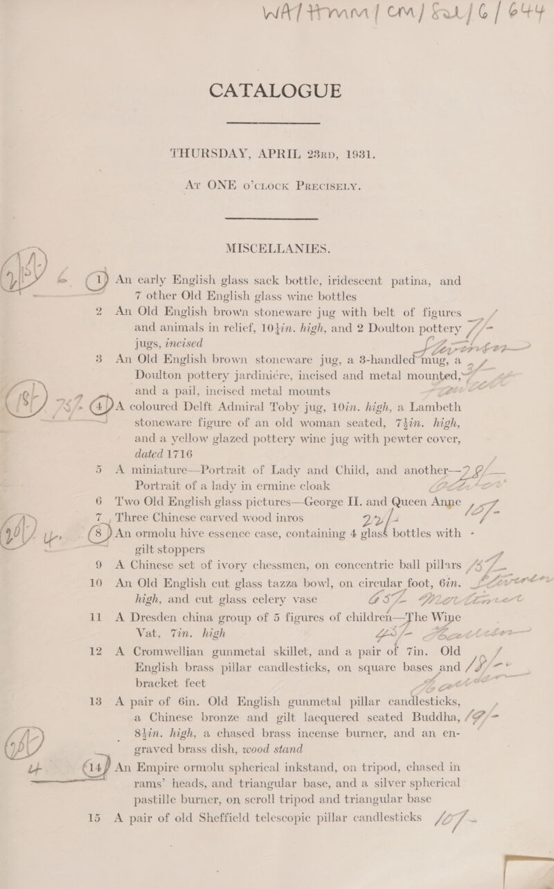 “ 2   CATALOGUE THURSDAY, APRIL 23nrp, 1931. At ONE o’cuock PRECISELY. MISCELLANIES. Ca) An early English glass sack bottle, iridescent patina, and , 7 other Old English glass wine bottles 2 An Old English brown stoneware jug with belt of figures — and animals in relief, 104in. high, and 2 Doulton pottery 1) fo jugs, incised  + Ler oP ra a 3 An Old English brown stoneware jug, a 3- rer fier ‘ Doulton pottery jardini¢re, incised and metal mounted, a and a pail, incised metal mounts = Le. stoneware figure of an old woman seated, 74in. high, and a yellow glazed pottery wine jug with pewter cover, dated 1716 5 A miniature—Portrait of Lady and Child, and Se a IL- Portrait of a lady in ermine cloak 6 '[wo Old English glass pictures—George II. and Queen pom JS 7_, Three Chinese carved wood inros 9/2 ft Ff. (8) An ormolu hive essence case, containing 4 glas§ bottles with - gilt stoppers a 9 A Chinese set of ivory chessmen, on concentric ball pulars | f5 fs = 10 An Old English cut glass tazza bowl, on circular foot, ee. Le high, and cut glass celery vase GSZ Lge eet 11 A Dresden china group of 5 figures of I ae Vat, Tin. high as ee ae 12 A Cromwellian gunmetal skillet, and a pair of 7in. Old ss English brass pillar candlesticks, on square cae pee V4 Uy- oe bracket feet z 13 A pair of 6in. Old English gunmetal pillar tne ; a Chinese bronze and gilt lacquered seated Buddha, [F, - 8iin. high, a chased brass incense burner, and an, en- graved brass dish, wood stand € 14/ An Empire ormolu spherical inkstand, on tripod, chased in rams’ heads, and triangular base, and a silver spherical pastille burner, on scroll tripod and triangular base 15 A pair of old Sheffield telescopic pillar candlesticks (of ~