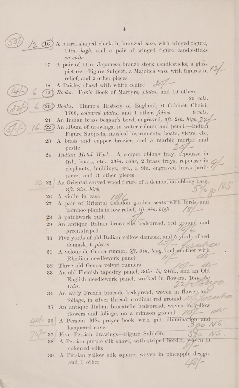 4 pte, (SO oa D fr. Z a) A barrel-shaped clock, in bronzed case, with winged figure, 19in. high, and a pair of winged figure candlesticks en suite 17 A pair of llin. Japanese bronze stork candlesticks, a glass picture—Figure Subject, a Majolica vase with figures in / relief, and 2 other pieces 4 re a 18 A Paisley shawl with white centre A eal a 6 G9) Books. Fox’s Book of Martyrs, plates, and 19 others.   20 vols. , Gop Books. Hume’s History of England, 6 Cabinet Choisi, 1766, coloured plates, and 1 other, folios 8 vols. vee , 21 An Indian brass beggar’s bowl, engraved, 3ft. 2in. high 22/- - S, |, /&gt; ) /e. @2) An album of drawings, in water-colours and pencil—India fe Se os Figure Subjects, musical instruments, boats, views, etc. 23 A brass and copper brazier, and a marble mortar and pestle ZG _ 24 Indian Metal Work. A copper oblong tray, repousse in fish; boats, etc., 23in. wide, 2 brass trays, repousse in C elephants, buildings, etc., a 9in. engraved brass Jardi- ty ‘ — 25) An Oriental carved wood figure of a demon, on oblong ba se, 3ft. 8in. high S%e 26 A violin in case Sv } 27 A pair of Oriental Celadon garden seats with birds ee bamboo plants in low relief, Af. 8in. high a S- a 28 A patchwork quilt 29 An antique Italian ae Lo red groups and green striped 2) fe 30 Five yards of old Italian yellow damask, and 5 vyhrds of red damask, 6 pieces (Ci— Gog ortice 31 A velour de Genoa runner, 5ft. 9in. long, ‘and Aoter Ww vith Rhodian needlework panel Mi ZL 32 Three old Genoa velvet runners F 57 Sp 33 An old Flemish tapestry panel, 367. by 24in., ie an Old English needlework panel, worked in flowers, L6in, 0 y “) *) ai 15in. a&gt;, aS hee 34 An early French brocade bedspread, woven in flowers and — 4 35 An antique Italian brocatelle bedspread, woven in. yellow flowers and foliage, on a crimson ground SOf- cee b¢ 36 A Persian MS. prayer book with gilt a and” - lacquered cover ao /V% 37, Five Persian drawings—Figure Subjects - So: M45 38 A Persian purple silk shawl, with striped border, wort ia hs coloured silks Of = 39 &lt;A Persian yellow silk square, woven in pineapple design, and 1 other VE Ne a: f