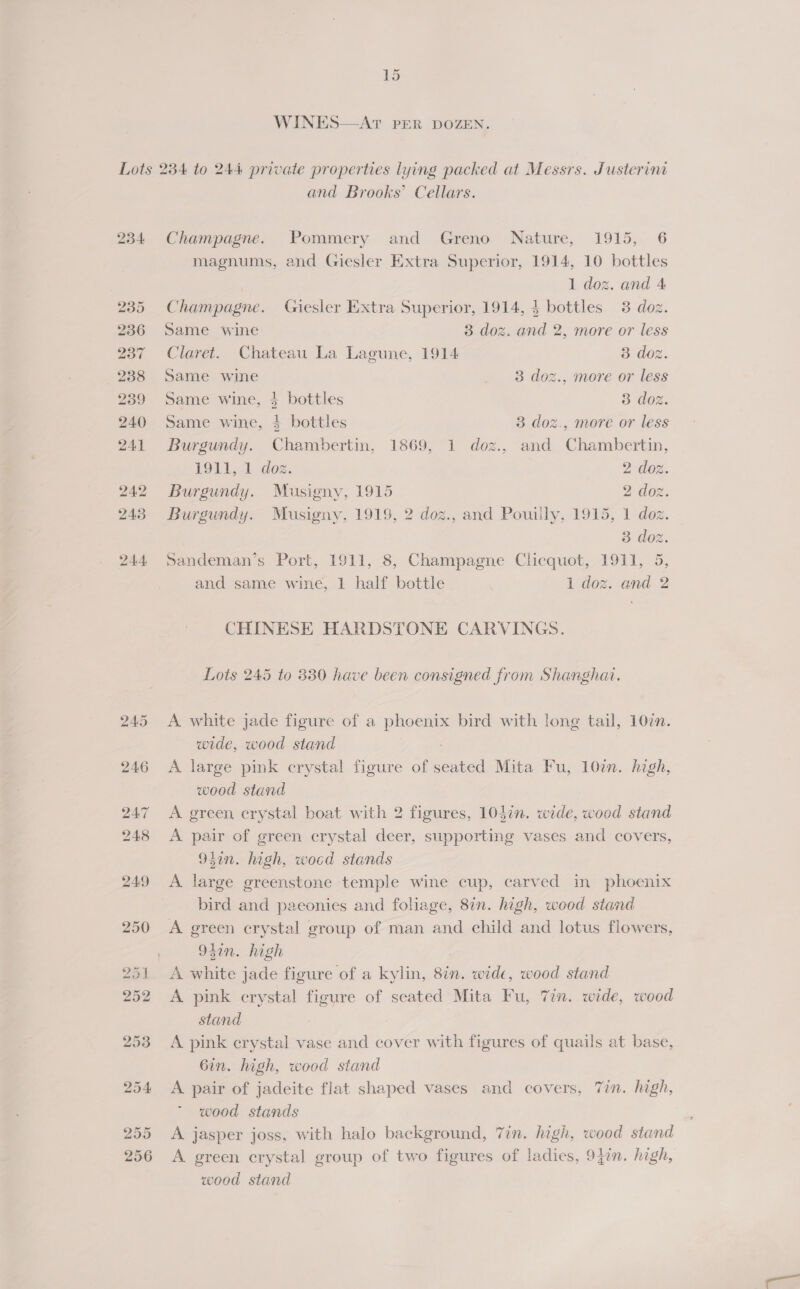  WINES—AT PER DOZEN. and Brooks’ Cellars. Champagne. Pommery and Greno Nature, 1915, 6 magnums, and Giesler Extra Superior, 1914, 10 bottles 1 doz. and 4 Champagne. Giesler Extra Superior, 1914, 4 bottles 3 doz. Same wine 3 doz. and 2, more or less Claret. Chateau La Lagune, 1914 3 doz. Same wine 3 doz., more or less Same wine, 4 bottles 3 doz. Same wine, 3 bottles 3 doz., more or less Burgundy. Chambertin, 1869, 1 dozg., and Chambertin, 1911, 1 doz. 2 doz. Burgundy. Musigny, 1915 2 doz. Burgundy. Musigny, 1919, 2 doz., and Pouily, 1915, 1 doz. 3 doz. Sandeman’s Port, 1911, 8, Champagne Clicquot, 1911, 5, and same wine, 1 half bottle 1 doz. and 2 CHINESE HARDSTONE CARVINGS. Lots 245 to 330 have been consigned from Shanghat. A white jade figure of a phoenix bird with long tail, 107n. wide, wood stand ? A large pink crystal figure of seated Mita Fu, 10in. high, wood stand A green crystal boat with 2 figures, 103in. wide, wood stand A pair of green crystal deer, supporting vases and covers, 93in. high, woed stands A large greenstone temple wine cup, carved in phoenix bird and paeonies and foliage, 8in. high, wood stand A green crystal group of man and child and lotus flowers, 95in. high | A white jade figure of a kylin, 8in. wide, wood stand A pink crystal figure of seated Mita Fu, Tin. wide, wood stand A pink erystal vase and cover with figures of quails at base, 6in. high, wood stand A pair of jadeite flat shaped vases and covers, Tin. high, wood stands A jasper joss, with halo background, 7in. high, wood stand A green crystal group of two figures of ladies, 9jin. high, wood stand