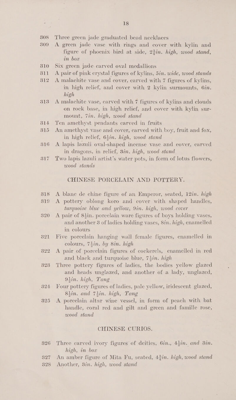 308 309 310 311 312 313 318 318 we) bo Or 326 327 328 18 Three green jade graduated bead necklaces A green jade vase with rings and cover with kylin and figure of phoenix bird at side, 23in. high, wood stand, in bow Six green, jade.carved oval medallions A pair of pink crystal figures of kylins, 5in. wide, wood stands A malachite vase and cover, carved with 7 figures of kylins, in high relief, and cover with 2 kylin surmounts, 62n. high A malachite vase, carved with 7 figures of kylins and clouds on rock base, in high relief, and cover with kylin sur- mount, 7in. high, wood stand Ten amethyst pendants carved in fruits An amethyst vase and cover, carved with boy, fruit and fox, in high relief, 637n. high, wood stand A lapis lazuli oval-shaped incense vase and cover, carved in dragons, in relief, 87n. high, wood stand. Two lapis lazuli artist’s water pots, in form of lotus flowers, wood stands CHINESE PORCELAIN AND POTTERY. A blane de chine figure of an Emperor, seated, 12in. high A pottery oblong koro and cover with shaped handles, turquoise blue and yellow; 9in. high, wood cover A pair of 84in. porcelain ware figures of boys holding vases, and another 3 of ladies holding vases, 8in. high, enamelled in colours Five porcelain hanging wall female figures, enamelled in colours, 7din. by 8in. high A pair of porcelain figures of cockerels, enamelled in red and black and turquoise blue, 7d7n. high Three pottery figures of ladies, the bodies yellow glazed and heads unglazed, and another of a lady, unglazed, 9tin. high, Tang Four pottery figures of ladies, pale yellow, iridescent glazed, 8tin. and Thin. high, Tang A porcelain altar wine vessel, in form of peach with bat handle, coral red and gilt and green and famille rose, wood stand CHINESE CURIOS. Three carved ivory figures of deities, 6in., 447n. and 3in. high, in box An amber figure of Mita Fu, seated, 43in. high, wood stand Another, 37. high, wood stand