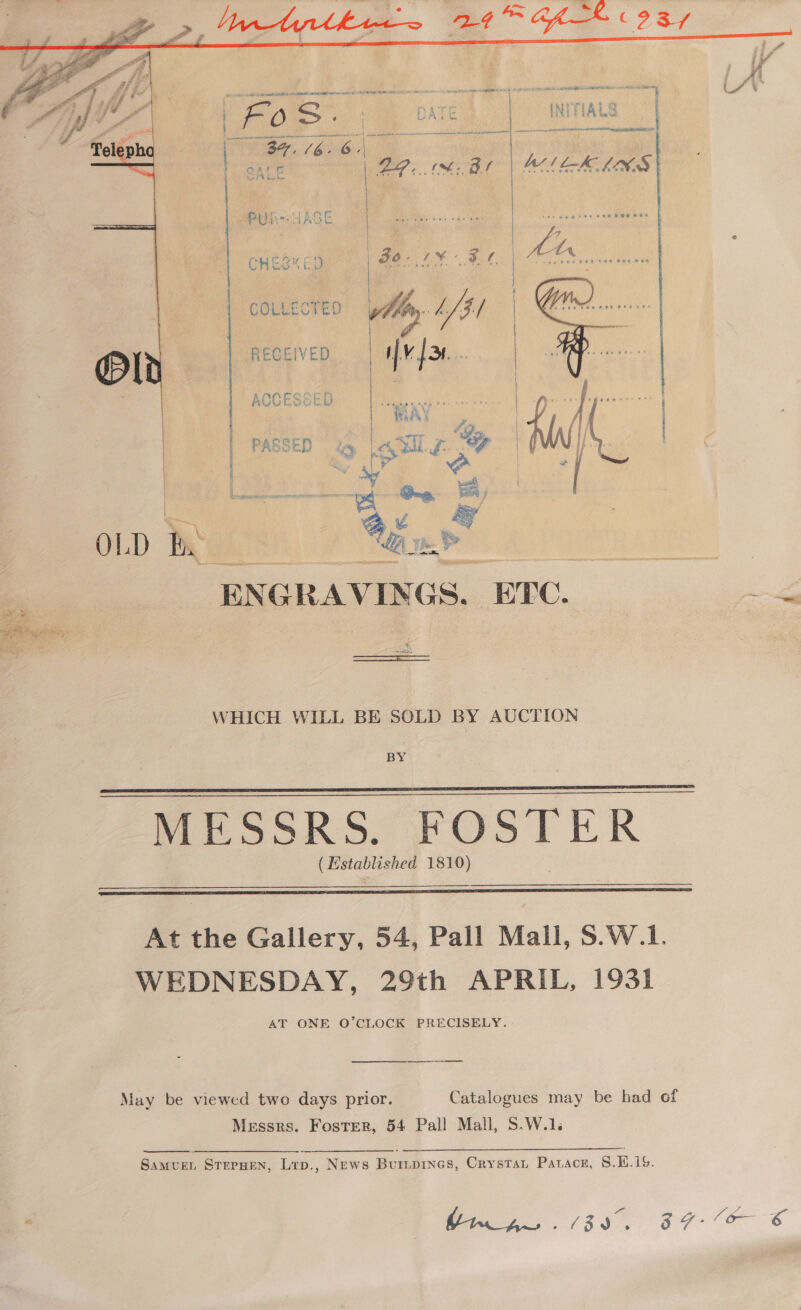    | Fo RS ‘ DATE | / INITIALS en on eo vags aed aecad 4 BS, 16.6.) |) SALE aceamastans { { |  M71 LK LAK S |  APRs HAGE : YI ‘AN | CHES ED (oe Ean COLLECTED: weg LS $5 | / | | RECEIVED is  rene aies CRa O  OLD IRGkS Bae a ENGRAVINGS, ETC. Bes Us ot eS ae coo nes ee mah Bay Sar See fay td oe cea hate 4  WHICH WILL BE SOLD BY AUCTION BY MESSRS. FOSTE (Estab shed 1810)     At the Gallery, 54, Pall Mall, 8.W.1. WEDNESDAY, 29th APRIL, 1931 AT ONE O’CLOCK PRECISELY. a ee May be viewed two days prior. Catalogues may be had of Messrs. Foster, 54 Pall Mall, S.W.1.  SamvurL StepHen, Lrp., News Buripines, Crystat Pavace, 8.E.i%. a ee 38 87 E