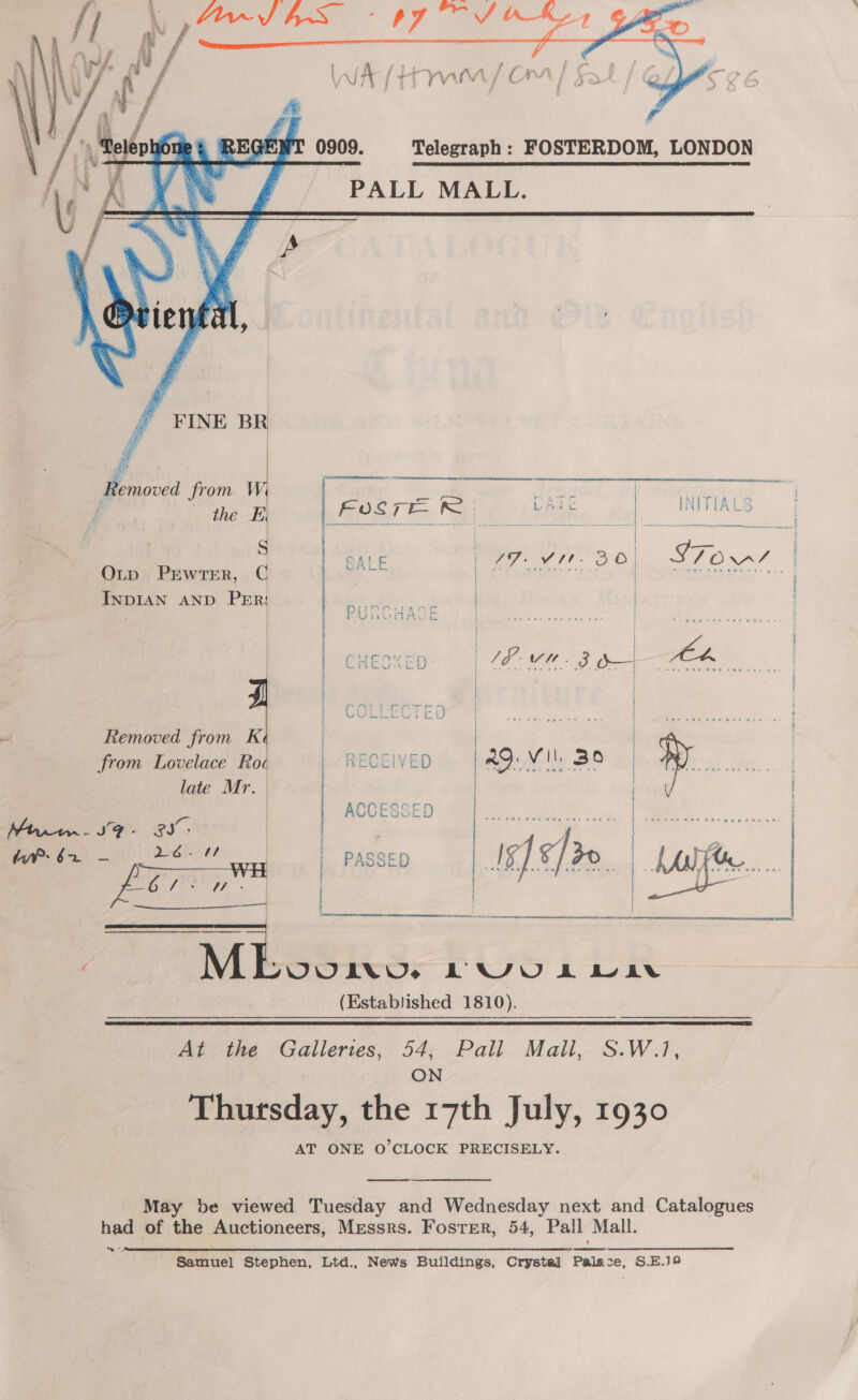    PALL MALL.    FINE BR Removed from i  the EB Fosre DATE INITIA S CALE paz: Vt: OO | Cee, Otp PEewrTer, C ae § TeRAwEA INDIAN AND Per: bs eet | J / Fuaik r : | Ek cin SSN ac feedie werasy | ees) Need i | Prneccen oh) 42 we. 3 Oo 4, | | | | COLLECTED | | Removed from K | | from Lovelace Roc ' RECEIVED | a9: vil : Bo | late Mr. | | | | | CCESSE Mtr - SF - ex. arta ye £S ihe Saar « a i Lt Oe, eae ene | \ t (Established 1810).   Ne en  une ; { ; ; t ] ; ; SEES SEN Sa Sie Seer  At the Galleries, 54, Pall Mail, ON OW, AT ONE O'CLOCK PRECISELY. Nig