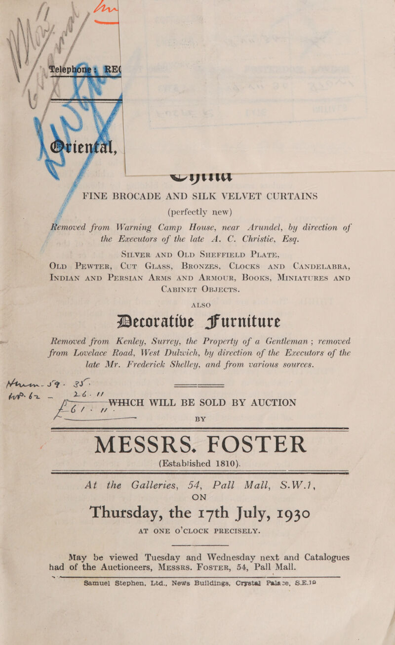  ¢ we Uyts ty f FINE BROCADE AND SILK VELVET CURTAINS ¢ (perfectly new) Bravica from Warning Camp House, near Arundel, by direction of the HEwecutors of the late A. C. Christie, Esq. SILVER AND OLD SHEFFIELD PLATE, OLtp PrEwtEerR, Cut Guass, BroNnzes, CLocKS AND CANDELABRA, Eee AND PERSIAN ARMS AND ARMOUR, Books, MINIATURES AND CABINET OBJECTS. ALSO Decorative Furniture Removed from Kenley, Surrey, the Property of a Gentleman ; removed from Lovelace Road, West Dulwich, by direction of the Executors of the late Mr. Krederick Shelley, and from various sources. Mtrru.- SF ‘ os ee HWP: 62 — a HCH WILL BE SOLD BY AUCTION LoL ft 7 BY MESSRS. FOSTER (Established 1810).    At the Gallertes, 54; Pail. Mall, S.W.1, ON Thursday, the 17th July, 1930 AT ONE O'CLOCK PRECISELY. May be viewed Tuesday and Wednesday next and Catalogues had of the Auctioneers, Messrs. Foster, 54, Pall Mall. ™* Samuel Stephen, Ltd., News Buildings, Crystal Fae S.E.Ja