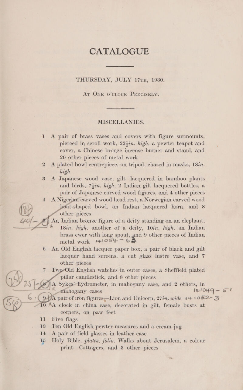 CATALOGUE THURSDAY, JULY 177TH, 19380. At ONE o’cLocK PRECISELY. MISCELLANIES. 1 A pair of brass vases and covers with figure surmounts, pierced in scroll work, 224in. high, a pewter teapot and cover, a Chinese bronze incense burner and stand, and 20 other pieces of metal work A plated bowl centrepiece, on tripod, chased in masks, 187n. high 3 &lt;A Japanese wood vase, gilt lacquered in bamboo plants and birds, 74in. high, 2 Indian gilt lacquered bottles, a pair of Japanese carved wood figures, and 4 other pieces bo  4 A Nigerian carved wood head rest, a Norwegian carved wood _poat- -shaped bowl, an Indian lacquered horn, and 8 &amp; _ other pieces “tof —., , An Indian bronze figure of a deity standing on, an, elephant, git 1 8in, high, another of a deity, 10in. high, an Indian brass ewer with long spout, and 9 other pieces of Indian | metal work ‘#'OS% ~ &amp; , 6 An Old English lacquer paper box, a pair of black and gilt lacquer hand screens, a cut glass lustre vase, and 7 other pieces ! TworOld English watches in outer cases, a Sheffield plated _ f. pillar candlestick, and 8 other pieces ‘ J, A Sykes’ hydrometer, in mahogany case, and 2 others, in mahogany cases Rie &gt;?    man clock in china case, decorated in, gilt, fennel busts at corners, on paw feet 11 Five flags 13 Ten Old English pewter measures and a cream jug 14 &lt;A pair of field glasses in leather case 15 Holy Bible, plates, folio, Walks about Jerusalem, a colour