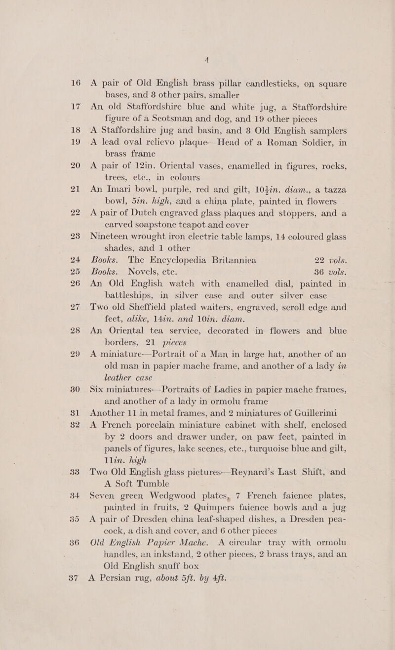 16 ihr 23 37 A pair of Old English brass pillar candlesticks, on square bases, and 3 other pairs, smaller An, old Staffordshire blue and white jug, a Staffordshire figure of a Scotsman and dog, and 19 other pieces A Staffordshire jug and basin, and 3 Old English samplers A lead oval relievo plaque—Head of a Roman Soldier, in brass frame A pair of 12in. Oriental vases, enamelled in figures, rocks, trees, etc., in colours An Imari bowl, purple, red and gilt, 104in. diam., a tazza bowl, 5in. high, and a china plate, painted in flowers A pair of Dutch engraved glass plaques and stoppers, and a carved soapstone teapot and cover Nineteen, wrought iron electric table lamps, 14 coloured glass shades, and 1 other Books. The Encyclopedia Britannica 22 vols. Books. Novels, etc. 36 vols. An Old English watch with enamelled dial, painted in battleships, in silver case and outer silver case Two old Sheffield plated waiters, engraved, scroll edge and feet, alike, 14¢n. and 10in. diam. An Oriental tea service, decorated in flowers and blue borders, 21 pvreces A miniature—Portrait of a Man in large hat, another of an old man in papier mache frame, and another of a lady in leather case | | Six miniatures—Portraits of Ladies in papier mache frames, and another of a lady in ormolu frame Another 11 in metal frames, and 2 miniatures of Guillerimi A French porcelain miniature cabinet with shelf, enclosed by 2 doors and drawer under, on paw feet, painted in panels of figures, lake scenes, ete., turquoise blue and gilt, llin. high Two Old English glass pictures—Reynard’s Last Shift, and A Soft Tumble Seven green Wedgwood plates, 7 French faience plates, painted in fruits, 2 Quimpers faience bowls and a jug A pair of Dresden china leaf-shaped dishes, a Dresden pea- cock, a dish and cover, and 6 other pieces Old English Papier Mache. A circular tray with ormolu handles, an inkstand, 2 other pieces, 2 brass trays, and an Old English snuff box A Persian rug, about 5ft. by Aft.