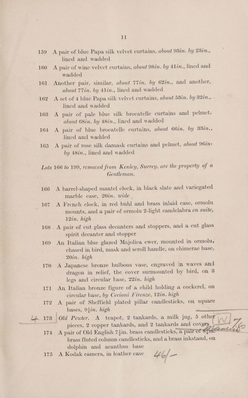159 A pair of blue Papa silk velvet curtains, about 980m. by 230n., lined and wadded 160 A pair of wine velvet curtains, about 98in. by 411n., lined and wadded 161 Another pair, similar, about 77in. by 62in., and another, about 77in. by 41in., lined and wadded 162 A set of 4 blue Papa silk velvet curtains, about 58in. by 32in., lined and wadded 163 &lt;A pair of pale blue silk brocatelle curtains and pelmet, about 68in. by 48in., lined and wadded 164 A pair of blue brocatelle curtains, about 66in. by 33in., : lined and wadded 165 A pair of rose silk damask curtains and pelmet, about 967n- by 48in., lined and wadded Lots 166 to 199, removed from Kenley, Surrey, are the property of a Gentleman. 166 A barrel-shaped mantel clock, in black slate and variegated marble case, 20in. wide - 167 &lt;A French clock, in red buhl and brass inlaid case, ormolu mounts, and a pair of ormolu 2-light candelabra en suite, 12in. high 168 . A pair of cut glass decanters and stoppers, and a cut glass spirit decanter and stopper 169 An, Italian blue glazed Majolica ewer, mounted in ormolu, chased in bird, mask and scroll handle, on chimerae base, 20in. high 170 A Japanese bronze bulbous vase, engraved In waves and dragon in relief, the cover surmounted by bird, on 3 legs and circular base, 22in. high 171 An, Italian bronze figure of a child holding a cockerel, on circular base, by Cecioni Firenze, 12in. high 172 &lt;A pair of Sheffield plated pillar candlesticks, on square bases, 940n. hogh / 1738. | Old Pewter. A teapot, 2 tankards, a milk jug, 5 ome a | oe ’ pieces, 2 copper tankards, and 2 tankards and covg vy ya 174 &lt;A pair of Old English 7}in. brass candlesticks, a a pair Of 8 2 elt G, o a! | brass fluted column candlesticks, and a brass ne on dolphin and acanthus base 175 A Kodak camera, in leather case “LG, / be