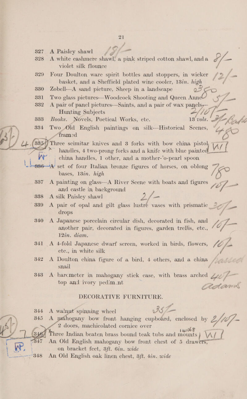 if er - 327 A Paisley shawl 4a fer 328 &lt;A white cashmere shawl. a pink striped cotton shawl, anda £ he violet silk flounce | 329 Four Doulton ware spirit bottles and stoppers, in wicker / ® Pen     basket, and a Sheffield plated wine cooler, 18in. high * / 330 Zobell—A sand picture, Sheep in a landscape we Ba ; 331 Two glass pictures—Woodcock Shooting and Queen, Ann J, A. - 332 &lt;A pair of panel pictures—Saints, and a pair of wax Wig j Hunting Subjects -/ V0 oy a | Books. Novels, Poetical Works, etc. 13 Bl. mg ke ve fe Two , Old English paintings on silk—Historical Scenes, f rh cohen Fa Aram od nak Three scimitar knives and 3 forks with bow china pistol  ** handles, 4 two-prong forks and a knife with blue painte _ china handles, 1 other, and a mother-’o-pearl spoon, ‘set of four Italian bronze figures of horses, on oblong “7 . bases, 13in. high 337 A painting on, glass—A River Scene with boats and figures and castle in background : 338 A silk Paisley shawl Og am ae  839 A pair of opal and gilt glass lustre vases with prismatic te fsa | drops f _ 840 A Japanese porcelain circular dish, decorated in fish, and another pair, decorated in figures, garden trellis, etc., 12¢n. diam. 341 A 4-fold Japanese dwarf screen, worked in birds, flowers, ete., in white silk yf 342 A Doulton china figure of a bird, 4 others, and a eee Je tks  snail é 2 343 A barcmeter in mahogany stick case, with brass arched “fe io — top and ivory pedim-nt E ad : DECORATIVE FURNITURE. 344 A walnut spinning wheel rs — a 345 A éhogany bow front hanging cupboard, enclosed by Z Le ae 2 doors, machicolated cornice over é Viee Indian, beaten, brass bound teak tubs and shes As | “347 An Old English mahogany bow front chest of 5 draw gil ' we. on bracket feet, 3ft. 6in. wide ove 348 An Old English oak linen, chest, 3ft. 4in. wide   