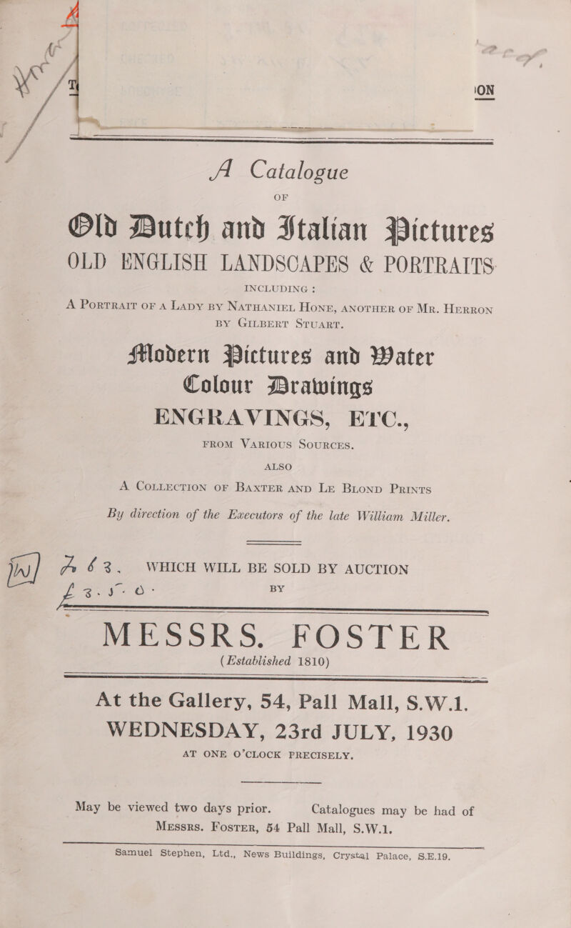 sr a ci Se —$—$—&lt;— eee A Catalogue Old Dutch and Stalian Pictures OLD ENGLISH LANDSCAPES &amp; PORTRAITS. INCLUDING ;:   A Portrait oF A Lapy By NATHANIEL HONE, ANOTHER OF Mr. Herron BY GILBERT STUART. Modern Pictures and Water Colour Drawings ENGRAVINGS, ETC., FROM VARIOUS SOURCES. ALSO A COLLECTION OF BaxTER AND LE Buonp Prints By direction of the Executors of the late William Miiler.   jiu ve &amp; 3% WHICH WILL BE SOLD BY AUCTION ee c re oO: BY ’ MESSRS, FOSTER (Established 1810) At the Gallery, 54, Pall Mall, S.W.1. WEDNESDAY, 23rd JULY, 1930 AT ONE O’CLOCK PRECISELY.   a May be viewed two days prior. Catalogues may be had of Messrs. Foster, 54 Pall Mall, S.W.1.