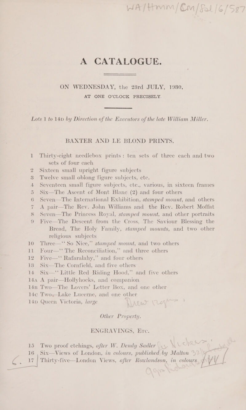 A CATALOGUE. ——— ON WEDNESDAY, the 23rd JULY, 1930. AT ONE O’CLOCK PRECISELY.  144 148 14¢c 14D BAXTER AND LE BLOND PRINTS. Thirty-eight needlebox prints: ten sets of three each and two sets of four each | Sixteen small upright figure subjects Twelve small oblong figure subjects, etc. Seventeen small figure subjects, ete., various, in sixteen frames Six—The Ascent of Mont Blanc (2) and four others Seven—The International Exhibition, stamped mount, and others A pair—The Rev. John Williams and the Rev. Robert Moffat Seven—The Princess Royal, stamped mount, and other portraits Five—The Descent from the Cross. The Saviour Blessing the Bread, The Holy Family, stamped mounts, and two other religious subjects Three—‘‘ So Nice,” stamped mount, and two others Four—‘‘ The Reconciliation,’’ and three others Five—‘‘ Rafaralahy,”’ and four others Six—The Cornfield, and five others Six—‘‘ Little Red Riding Hood,” and five others A pair—Hollyhocks, and companion Two—The Lovers’ Letter Box, and one other Two Lake Lucerne, and one other Queen Victoria, large  Other Property. ENGRAVINGS, Etc. Two proof etchings, after W. Dendy Sadler Six—Views of London, in colours, published by Malton Thirty-five—London Views, after aca in colours / Ws