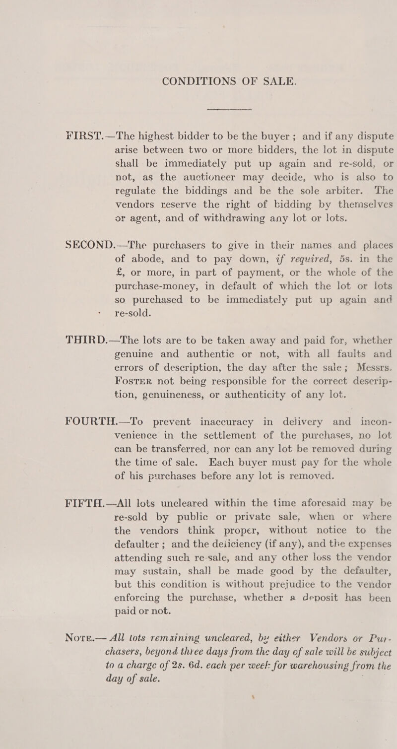 CONDITIONS OF SALE. FIRST.—The highest bidder to be the buyer ; and if any dispute arise between two or more bidders, the lot in dispute shall be immediately put up again and re-sold, or not, as the auctioneer may decide, who is also to regulate the biddings and be the sole arbiter. The vendors reserve the right of bidding by themselves or agent, and of withdrawing any lot or lots. SECOND.—The purchasers to give in their names and places of abode, and to pay dcewn, if required, 5s. in the £, or more, in part of payment, or the whole of the purchase-money, in default of which the lot or lots so purchased to be immediately put up again and re-sold. THIRD.—tThe lots are to be taken away and paid for, whether genuine and authentic or not, with all faults and errors of description, the day after the sale; Messrs. FostER not being responsible for the correct descrip- tion, genuineness, or authenticity of any lot. FOURTH.—To prevent inaccuracy in delivery and incon- venience in the settlement of the purchases, no lot can be transferred, nor can any lot be removed during the time of sale. Each buyer must pay for the whole of his purchases before any lot is removed. FIFTH.—AII lots uncleared within the time aforesaid may be re-sold by public or private sale, when or where the vendors think proper, without notice to the defaulter ; and the deiiciency (if any), and tite expenses attending such re-sale, and any other loss the vendor may sustain, shall be made good by the defaulter, but this condition is without prejudice to the vendor enforcing the purchase, whether a deposit has been paid or not. | Nore.— All lots remaining uncleared, bx either Vendors or Pur- chasers, beyond three days from the day of sale will be subject to a charge of 2s. 6d. each per weet: for warehousing from the day of sale. —_,