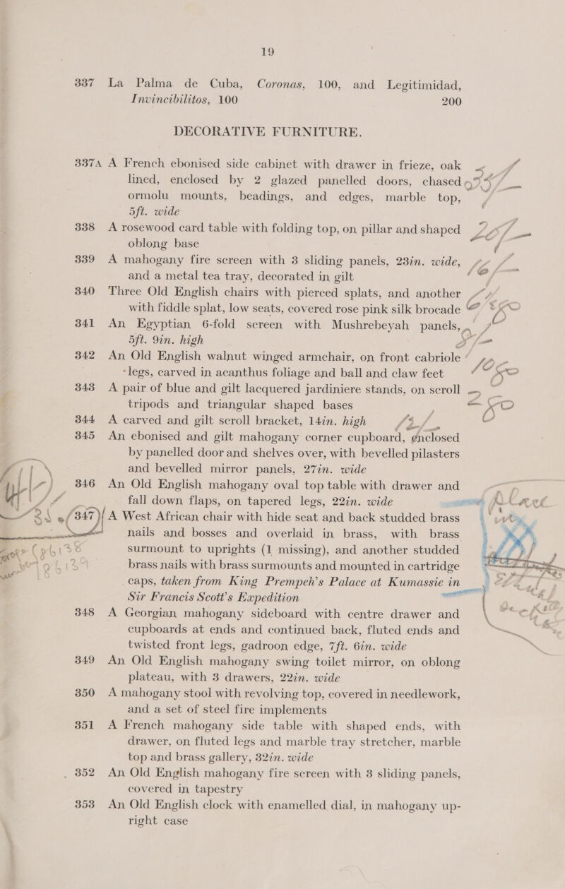 337 La Palma de Cuba, Coronas, 100, and Legitimidad, Invincibilitos, 100 200 DECORATIVE FURNITURE. 3374 A French ebonised side cabinet with drawer in frieze, oak _- ‘i ds lined, enclosed by 2 glazed panelled doors, chased o.4 ormolu mounts, beadings, and edges, marble top, y - aft. vatde : 338 A rosewood card table with folding top, on prep and shaped es oblong base et os 339° A mahogany fire screen with 3 sliding panels, 23in. wide, |. and a metal tea tray, decorated in gilt ‘ ig tess 340 Three Old English chairs with pierced splats, and another SU with fiddle splat, low seats, covered rose pink silk brocade © x~ 341 An Egyptian 6-fold screen with Mushrebeyah panels, . | ; 5ft. 9in. high Xf 842 An Old English walnut winged armchair, on front cabriole JO e ‘legs, carved in acanthus foliage and ball and claw feet ‘otal 343 A pair of blue and gilt lacquered jardiniere stands, on scroll .-, ~ tripods and triangular shaped bases : 2 Fo 344 A carved and gilt scroll bracket, 14in. high {3 f al 345 An ebonised and gilt mahogany corner cupboard, dnclosed 7 by panelled door and shelves over, with bevelled pilasters f ; ' om and bevelled mirror panels, 27in. wide ry b\~ _ 346 An Old English mahogany oval top table with drawer and a S “ /; “,, | fall down flaps, on tapered legs, 22in. wide CeO: Pad APL } A West African chair with hide seat and back studded ee nails and bosses and overlaid in brass, with brass surmount to uprights (1 missing), and another studded brass nails with brass surmounts and mounted in cartridge caps, taken from King Prempeh’s Palace at Kumassie in 3 Sir Francis Scott's Expedition neil 348 A Georgian mahogany sideboard with centre drawer and cupboards at ends and continued back, fluted ends and a twisted front legs, gadroon edge, 7ft. 6in. wide 349 An Old English mahogany swing toilet mirror, on oblong plateau, with 3 drawers, 22in. wide | 350 A mahogany stool with revolving top, covered in needlework, and a set of steel fire implements 3851 A French mahogany side table with shaped ends, with drawer, on fluted legs and marble tray stretcher, marble top and brass gallery, 32in. wide _ 852 An Old English mahogany fire screen with 3 sliding panels, covered in, tapestry 353 An Old English clock with enamelled dial, in mahogany up- right case  