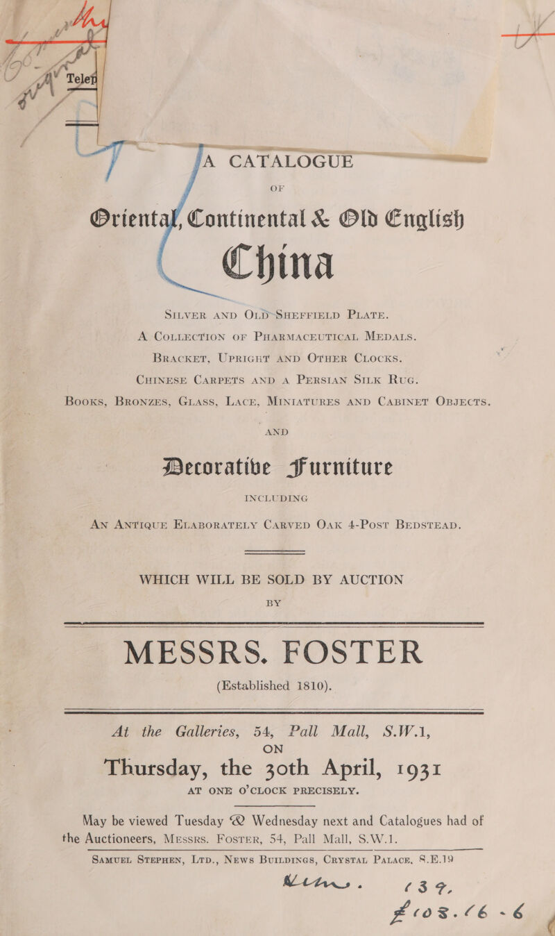 jA CATALOGUE OF U, Continental &amp; Old English China SILVER ae OLD~SHEFFIELD PLATE. A COLLECTION OF PHARMACEUTICAL MEDALS. BrAcKET, Upright AND OTHER CLOCKS. CHINESE CARPETS AND A PERSIAN SILK Rua. Decorative Purniture INCLUDING AN ANTIQUE ELABORATELY CARVED OAk 4-Post BEDSTEAD. WHICH WILL BE SOLD BY AUCTION BY MESSRS. FOSTER (Established 1810).   At the Galleries, 54, Pall Mall, S.W.1, ON Thursday, the 30th April, 1931 AT ONE O'CLOCK PRECISELY. May be viewed Tuesday “2 Wednesday next and Catalogues had of the Auctioneers, Messrs. Fosrer, 54, Pall Mall, S.W.1. SAMUEL STEPHEN, Ltp., News Buiipines, Crystau Patacr, 8.19 Mitw,. (39, ¢
