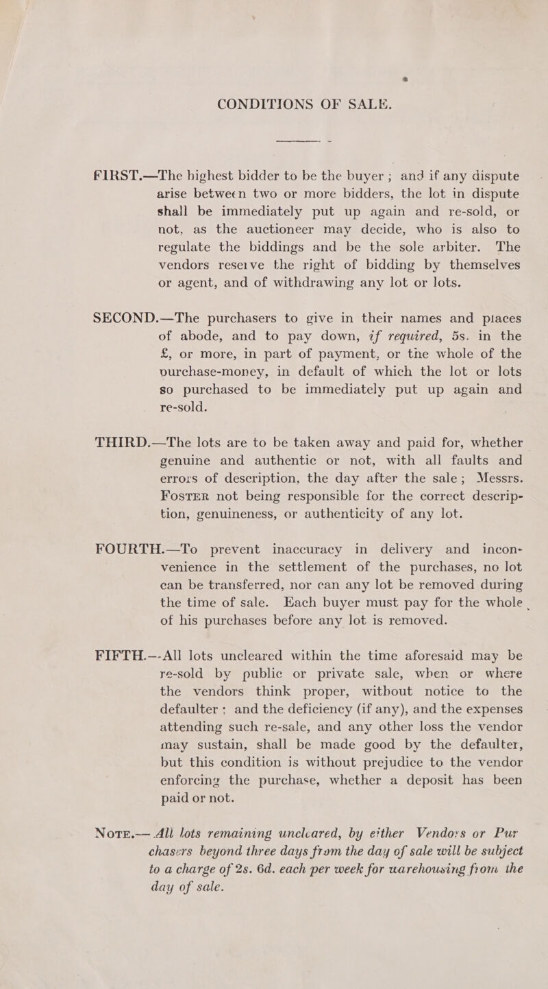 CONDITIONS OF SALE. fIRST.—The highest bidder to be the buyer; and if any dispute arise between two or more bidders, the lot in dispute shall be immediately put up again and re-sold, or not, as the auctioneer may decide, who is also to regulate the biddings and be the sole arbiter. The vendors reseive the right of bidding by themselves or agent, and of withdrawing any lot or lots. SECOND.—The purchasers to give in their names and places of abode, and to pay down, if required, 5s. in the £, or more, in part of payment, or tne whole of the vurchase-money, in default of which the lot or lots so purchased to be immediately put up again and re-sold. THIRD.—The lots are to be taken away and paid for, whether | genuine and authentic or not, with all faults and errors of description, the day after the sale; Messrs. Foster not being responsible for the correct descrip- tion, genuineness, or authenticity of any lot. FOURTH.—To prevent inaccuracy in delivery and _ incon- venience in the settlement of the purchases, no lot ean be transferred, nor can any lot be removed during the time of sale. Hach buyer must pay for the whole . of his purchases before any lot is removed. FIFTH.—-All lots uncleared within the time aforesaid may be re-sold by public or private sale, when or where the vendors think proper, witbout notice to the defaulter ; and the deficiency (if any), and the expenses attending such re-sale, and any other loss the vendor may sustain, shall be made good by the defaulter, but this condition is without prejudice to the vendor enforcing the purchase, whether a deposit has been paid or not. Note.— All lots remaining uncleared, by either Vendors or Pur chaszrs beyond three days from the day of sale will be subject to a charge of 2s. 6d. each per week for warehousing from the day of sale.