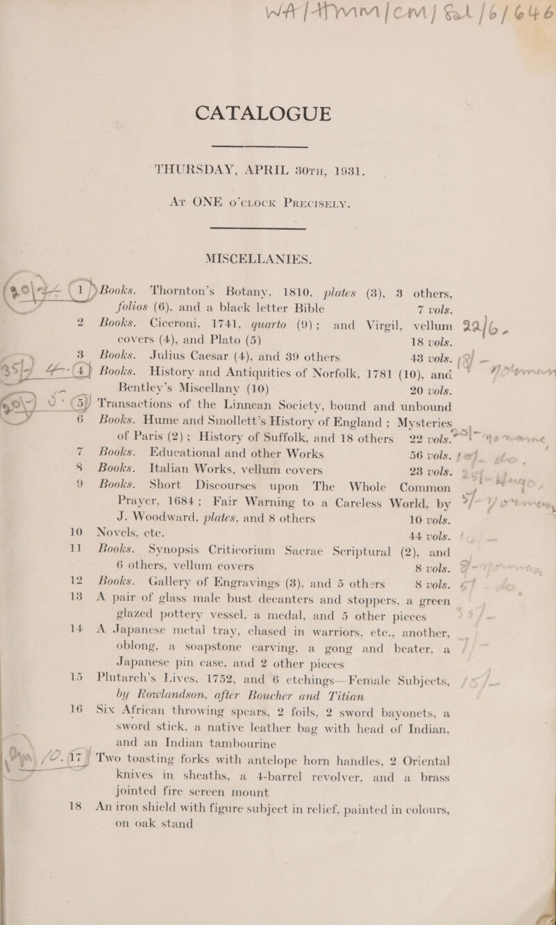 WA TaTmim|em] &amp;4/6/646 CATALOGUE THURSDAY, APRIL 30rn, 1931. At ONE o’ctock PRECISELY.  MISCELLANIES. +) Books. Thornton’s Botany, 1810, plates (3), 3 others,  folios (6), and a black letter Bible 7 vols. 2 Books. Ciceroni, 1741, quarto (9); and Virgil, vellum 22 { b . covers (4), and Plato (5) 18 vols. | 3. Books. Julius Caesar (4), and 39 others 43 vols. ; ‘| - . 1) Books. History and Antiquities of Norfolk, 1781 (10), and) *#mrerr Bentley’s Miscellany (10) 20 vols.  Transactions of the Linnean Society, bound and unbound Books. Hume and Smollett’s History of England ; Mysteries _, of Paris (2); History of Suffolk, and 18 others 22 vols. 1g note ne . 7 Books. Educational and other Works 56 vols. peg. x | 8 Books. Italian Works, vellum covers 23 vols. gif 44 9 Books. Short Discourses upon The Whole Common Prayer, 1684; Fair Warning to a Careless World, by >/ YS “brveep 2 J. Woodward, plates, and 8 others 10 vols. : 10 Novels, ete. 44 vols. 11 Books. Synopsis Criticorium Sacrae Scriptural (2), and 6 others, vellum covers 8 vols. @ > 12. Books. Gallery of Engravings (3), and 5 others 8 vols. it 13 A pair of glass male bust decanters and stoppers, a green glazed pottery vessel, a medal, and 5 other pieces 14 <A Japanese metal tray, chased in warriors, etc., another, a oblong, a soapstone carving, a gong and beater, a Japanese pin case, and 2 other pieces 15 Plutarch’s Lives, 1752, and 6 etchings—Female Subjects, by Rowlandson, after Boucher and Titian 16 Six African throwing spears, 2 foils, 2 sword bayonets, a sword stick, a native leather bag with head of Indian, 2. \ . and an Indian tambourine a {e. {7} Two toasting forks with antelope horn handles, 2 Oriental \ — knives in sheaths, a 4-barrel revolver, and a_ brass jointed fire screen mount 18 Aniron shield with figure subject in relief, painted in colours, on oak stand