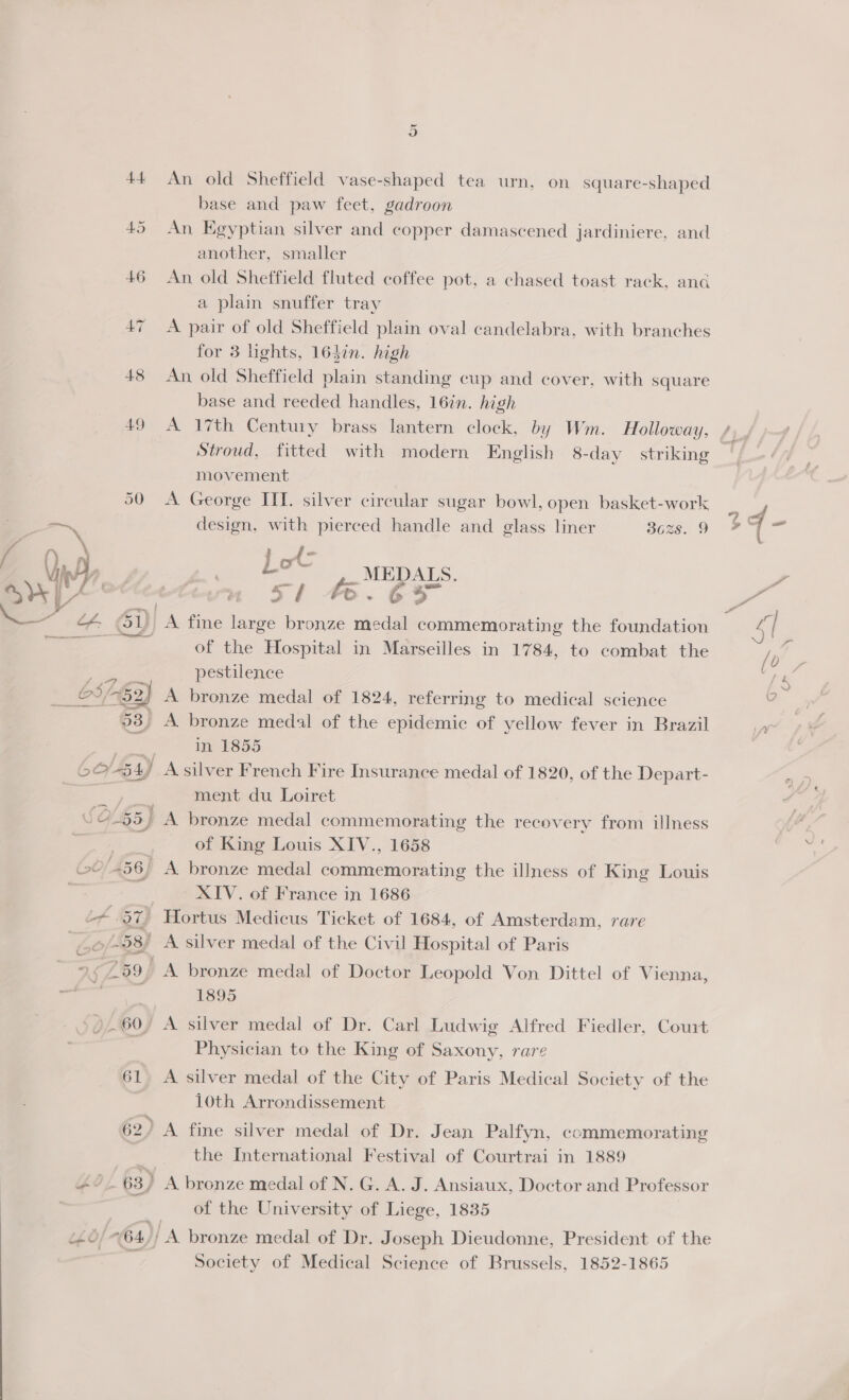 50 - ay |Z ea y / +} / - (« OY L$h. ee OS 2, 53, $5) é 56) o0/- 98 74759 2 60 61 62. 402 63) LLG “ 64 An old Sheffield vase-shaped tea urn, on square-shaped base and paw feet, gadroon An Egyptian silver and copper damascened jardiniere. and another, smaller An old Sheffield fluted coffee pot, a chased toast rack, and a plain snuffer tray A pair of old Sheffield plain oval candelabra, with branches for 3 lights, 164in. high An, old Sheffield plain standing cup and cover, with square base and reeded handles, 16in. high A 17th Century brass lantern clock, by Wm. Holloway, Stroud, fitted with modern English 8-day striking movement A George ITI. silver circular sugar bowl, open basket-work design, with pierced handle and glass liner 3628. 9 Let: MEDALS. 5/1 4.65 A fine large bronze medal commemorating the foundation of the Hospital in Marseilles in 1784, to combat the pestilence A bronze medal of 1824, referring to medical science A bronze medal of the epidemic of yellow fever in Brazil in 1855 ment du Loiret A bronze medal commemorating the recovery from illness of King Louis XIV., 1658 XIV. of France in 1686 Hortus Medicus Ticket of 1684, of Amsterdam, rare A bronze medal of Doctor Leopold Von Dittel of Vienna, 1895 Physician to the King of Saxony, rare A silver medal of the City of Paris Medical Society of the 10th Arrondissement the International Festival of Courtrai in 1889 of the University of Liege, 1835 Society of Medical Science of Brussels, 1852-1865