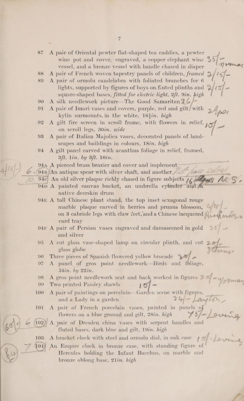 ry 4 - 87 A pair of Oriental pewter flat-shaped tea caddies, a pewter vessel, and a bronze vessel with handle chased in diaper 88 &lt;A pair of French woven tapestry panels of children, framed 89 &lt;A pair of ormolu candelabra with foliated branches for 6 square-shaped bases, fitted for electric light, 2ft. re par 90 A silk needlework picture—The Good Samaritan 9 6 &amp; ha kylin surmounts,in the white, 164:n. high on scroll legs, 380in. wide 93 &lt;A pair of Italian Majolica vases, decorated panels of land- scapes and buildings in colours, 187n. high 94 &lt;A gilt panel carved with acanthus foliage in relief, framed, 3ft. lin. by 3ft. 10in. 944 A pierced brass brazier and cover and implement ~ “94D A painted canvas bucket, an umbrella cylinder and native deerskin drum 94m A tall Chinese plant stand, the top inset sexagonal rouge marble plaque carved in berries and prunus blossom, card tray 94r A pair of Persian vases engraved and damascened in gold and silver glass globe 96 Three pieces of Spanish flowered yellow brocade “38 if o 97 A panel of gros point needlework—Birds had foliage, 54in. by 22in. 99 Two printed Paisley shawls } o/ — 100 A pair of paintings on porcelain—Garden scene with Sep 101 A pair of French porcelain vases, painted in Be fs of flowers on a blue ground and gilt, 28in. high ye y hon eer fluted bases, dark blue and gilt, 19in. high bronze oblong base, 2lin. high   * e ote. n ritrte t yee a  op ridley