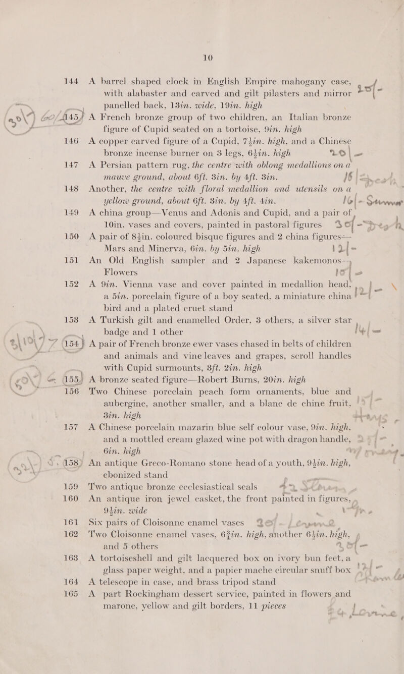 144 ea \ ; or rent ‘¥ 146 150 151 152 1538 Yo D ie 156 164 165 10 A barrel shaped clock in English Empire mahogany case, 4 with alabaster and carved and gilt pilasters and mirror = . panelled back, 137n. wide, 19in. high figure of Cupid seated on a tortoise, 97n. high A copper carved figure of a Cupid, 74in. high, and a Chinese bronze incense burner on 3 legs, 6din. high LO|— A Persian pattern rug, the centre with oblong medallions on a mauve ground, about 6ft. Bin. by Aft. Bin. 6 i= -a4 Another, the centre with floral medallion and utensils on a , ) yellow ground, about 6ft. Bin. by Aft. din. / b|- eae A china group—Venus and Adonis and Cupid, and a pair of 10in. vases and covers, painted in pastoral figures ‘3S of Ty ts iN A pair of 84in. coloured bisque figures and 2 china fitness Mars and Minerva, 6in. by 5in. high i [- An Old English sampler and 2 Japanese kakemonos—; Flowers le os A 9in. Vienna vase and cover painted in medallion head,,. } — \ a 5in. porcelain figure of a boy seated, a miniature china | “| bird and a plated cruet stand A Turkish gilt and enamelled Order, 3 others, a silver star badge and 1 other if om A pair of French bronze ewer vases chased in belts of children and animals and vine leaves and grapes, scroll handles with Cupid surmounts, 3ft. 2in. high Two Chinese porcelain peach form ornaments, blue and aubergine, another smaller, and a blane de chine fruit, 3in. high ang A Chinese porcelain mazarin blue self colour vase, 9in. high, and a mottled cream glazed wine pot with dragon psetiae | TY ioe 6in. high 7? puke ebonized stand Two antique bronze ecclesiastical seals a. a ' An antique iron jewel casket, the front painted in figures, . 9lin. wide | eR Six pairs of Cloisonne enamel vases @@&amp; Crean Two Cloisonne enamel vases, 63in. high, another 6hin. high, and 5 others 4eol- A tortoiseshell and gilt lacquered box on ivory bun feet, a glass paper weight, and a papier mache circular snuff box A telescope in case, and brass tripod stand A part Rockingham dessert service, painted in flowers and
