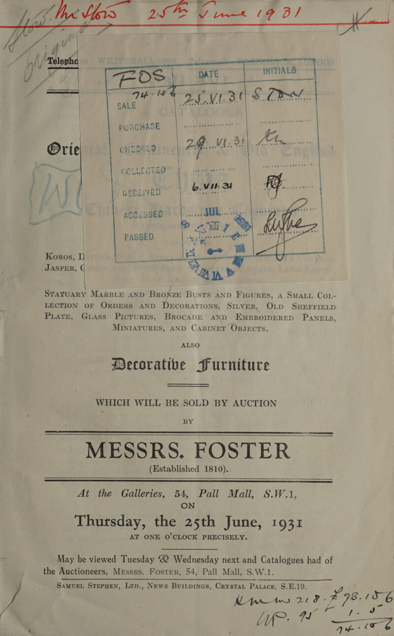  PUTICHASE a8 a a | eons 2g. V4.3! Abr | CHEOM GE: >)  ee hae Cet ee —— COLLESTGD Koros, JASPER,  Statuary MARBLE AND Bronze Busts AND Ficures, 4 SMALL CoL- LECTION OF ORDERS AND DECORATIONS, SILVER, OLD SHEFFIELD Piate, Grass Picrures, BrocapE AND EMBROIDERED PANELS, MINIATURES, AND CABINET OBJECTS. ALSO Mecorative Furniture WHICH WILL BE SOLD BY AUCTION PY MESSRS. FOSTER | (Established 1810).   At the Galleries, 54, Pall Mall, S.W.1, ON Thursday, the 25th June, 1931 AT ONE O'CLOCK PRECISELY. May be viewed Tuesday “2 Wednesday next and Catalogues had of the Auctioneers, Messrs. Foster, 54, Pall Mall, S.W.1. SaMvUEL STEPHEN, Lrp., News Buinprnes, Crystat Parace, 8.F.19.