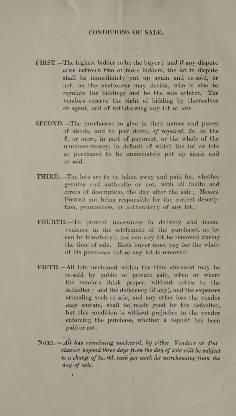 CONDITIONS OF SALE. — —-~-——-- = FIRST.—The highest bidder to be the buyer; and if any dispute arise between two or more bidders, the lot in dispute shall be immediately put up again and re-sold, or not, as the auctioneer may decide, who is also to regulate the biddings and be the sole arbiter. The vendors reseive the right of bidding by themselves or agent, and of withdrawing any lot or lots. SECOND.—The purchasers to give in their names and places of abode, and to pay down, if required, 5s. in the £, or more, in part of payment, or tne whole of the vurchase-money, in default of which the lot or lots so purchased to be immediately put up again and re-sold. THIRD.—The lots are to be taken away and paid for, whether genuine and authentic or not, with all faults and errors of description, the day after the sale; Messrs. Foster not being responsible for the correct descrip- tion, genuineness, or authenticity of any lot. FOURTH.—To prevent inaccuracy in delivery and incon- venience in the settlement of the purchases, no lot can be transferred, nor can any lot be removed during the time of sale. Each buyer must pay for the whole of his purchases before any lot is removed. FIFTH.— All lots uncleared within the time aforesaid may be re-sold by public or private sale, when or where the vendors think proper, witbout notice to the defaulter : and the deficiency (if any), and the expenses attending such re-sale, and any other loss the vendor may sustain, shall be made good by the defaulter, but this condition is without prejudice to the vendor enforcing the purchase, whether a deposit has been paid or not. NotE, ~All lots remaining unclcared, by either Vendors or Pur chasers beyond three days frum the day of sale will be subject to a charge of 2s. 6d. each per week for warehousing from the day of sale.