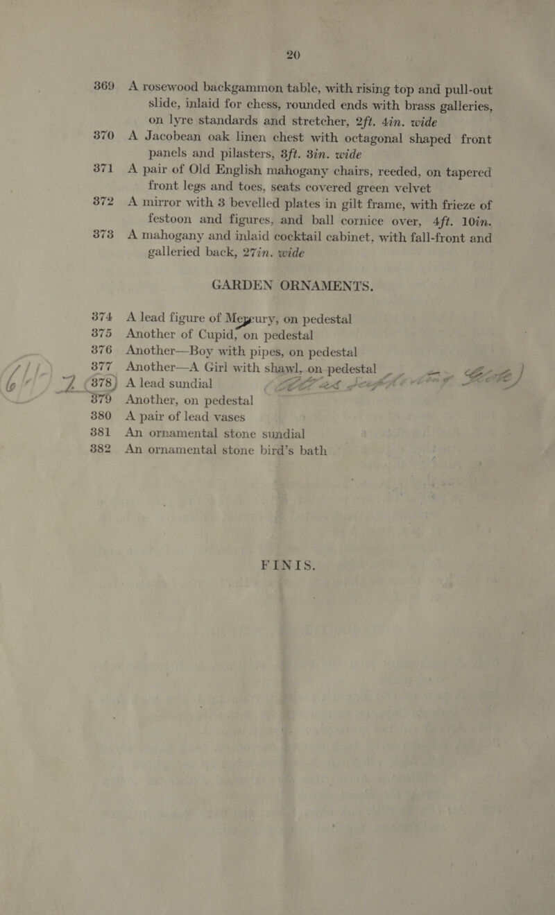 369 374 375 376 377 378) 380 381 382 20 panels and pilasters, 3ft. 3in. wide galleried back, 27in. wide GARDEN ORNAMENTS. A lead figure of Meyeury, on pedestal Another of Cupid, on pedestal Another—Boy with pipes, on pedestal e-, Another, on pedestal A pair of lead vases An ornamental stone sundial An ornamental stone bird’s bath FINIS. /