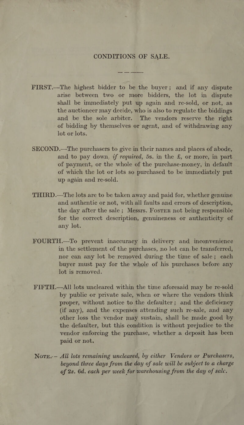 CONDITIONS OF SALE. FIRST.—The highest bidder to be the buyer; and if any dispute arise between two or more bidders, the lot in dispute shall be immediately put up again and re-sold, or not, as the auctioneer may decide, who is also to regulate the biddings and be the sole arbiter. The vendors reserve the right of bidding by themselves or agent, and of withdrawing any lot or lots. SECOND.—The purchasers to give in their names and places of abode, and to pay down, if required, 5s. in the £, or more, in part of payment, or the whole of the purchase-money, in default of which the lot or lots so purchased to be immediately put up again and re-sold. THIRD.—The lots are to be taken away and paid for, whether genuine and authentic or not, with all faults and errors of description, the day after the sale; Messrs. Foster not being responsible for the correct description, genuineness or authenticity of any lot. FOURTH.—To prevent inaccuracy in delivery and inconvenience in the settlement of the purchases, no lot can be transferred, nor can any lot be removed during the time of sale; each buyer must pay for the whole of his purchases before any lot is removed. FIFTH.—All lots uncleared within the time aforesaid may be re-sold by public or private sale, when or where the vendors think proper, without notice to the defaulter; and the deficiency (if any), and the expenses attending such re-sale, and any other loss the vendor may sustain, shall be made good by the defaulter, but this condition is without prejudice to the vendor enforcing the purchase, whether a deposit has been paid or not. Note.-— All lots remaining uncleared, by either Vendors or Purchasers, beyond three days from the day of sale will be subject to a charge of 2s. 6d. each per week for warehousing from the day of sale.