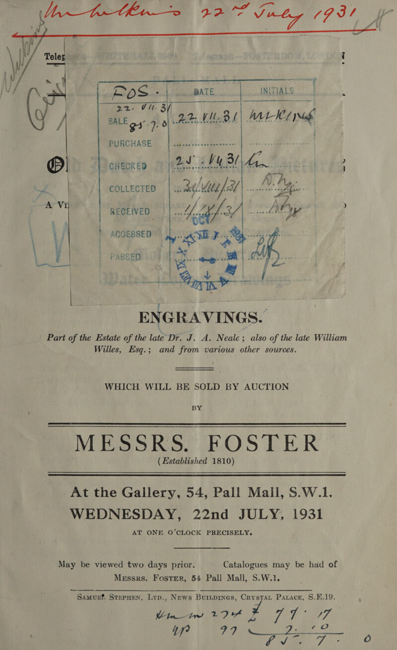  Dad Sat esinalt ALE TIALS | 22. Vl BU takin PURCHASE CHECKED COLLECTED RECEIVED ACGESSED  ENGRAVINGS. Part of the Estate of the late Dr. J. A. Neale ; also of the late William Willes, Esq.; and from various other sources. WHICH WILL BE SOLD BY AUCTION BY Mieokts, FOSTER ( Established 1810)   At the Gallery, 54, Pall Mail, S.W.1. WEDNESDAY, 22nd JULY, 1931 AT ONE O’CLOCK PRECISELY. May be viewed two days prior. Catalogues may be had of Messrs. Foster, 54 Pall Mall, S.W.1. Samunf, StxupHen, Ltp., News Buripines, Crystat Paxace, 8.1.19. 