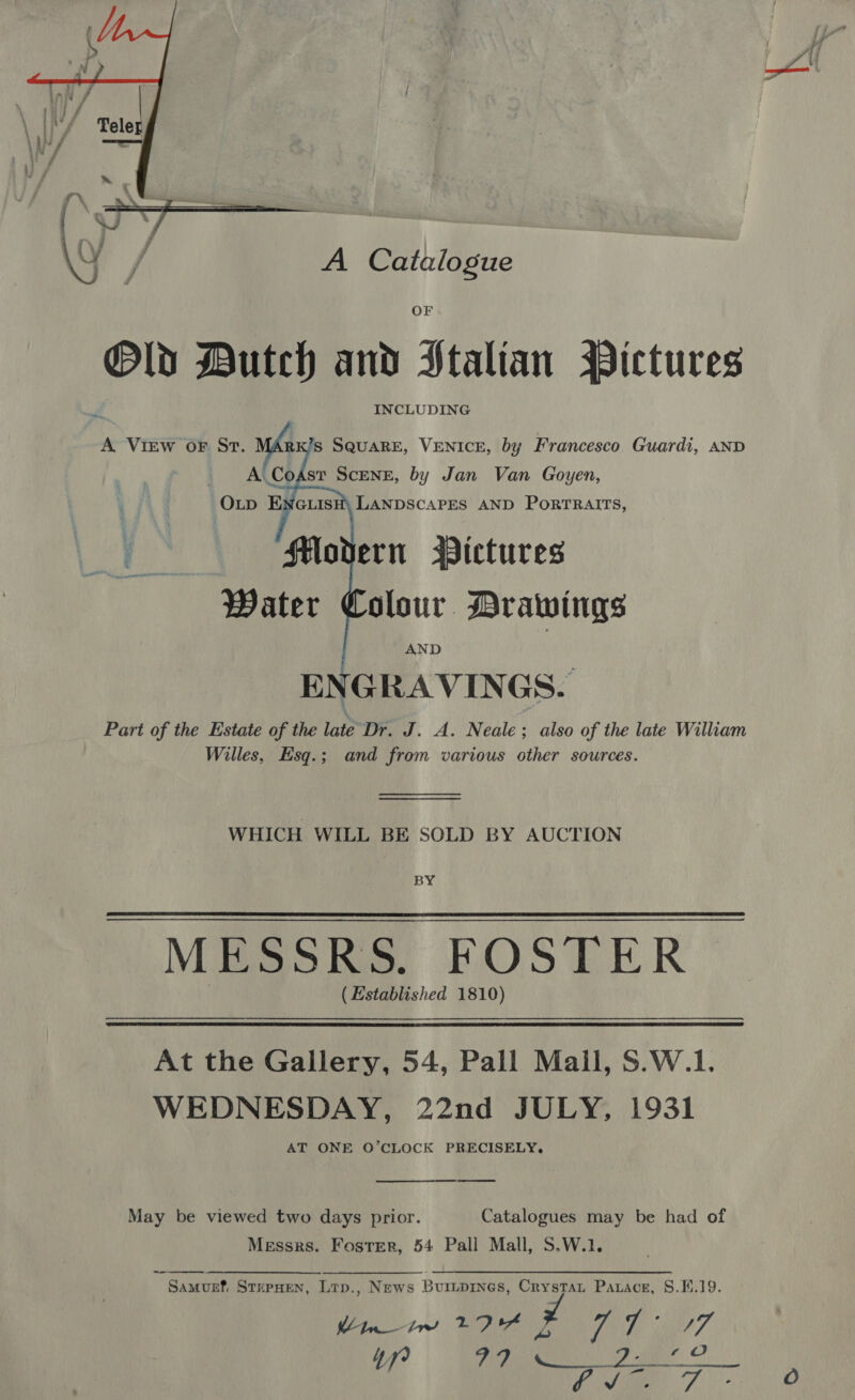  A Catalogue Old Dutch and Stalian Pictures , INCLUDING A VIiEw oF St. mde ’s SQUARE, VENICE, by Francesco Guardi, AND A. CoAst ScENE, by Jan Van Goyen,  Water Colour Drawings ENGRAVINGS. Part of the Estate of the late-Dr. J. A. Neale ; also of the late William Willes, EHsq.; and from various other sources. WHICH WILL BE SOLD BY AUCTION BY MESSRS. FOSTER ( Established 1810)  At the Gallery, 54, Pall Mail, S.W.1. WEDNESDAY, 22nd JULY, 1931 AT ONE O’CLOCK PRECISELY,  May be viewed two days prior. Catalogues may be had of Messrs. Foster, 54 Pall Mall, S.W.1. Samurf. StrpHen, Ltp., News Buripines, Crystat Parace, 8.H.19. int ERR TT i777