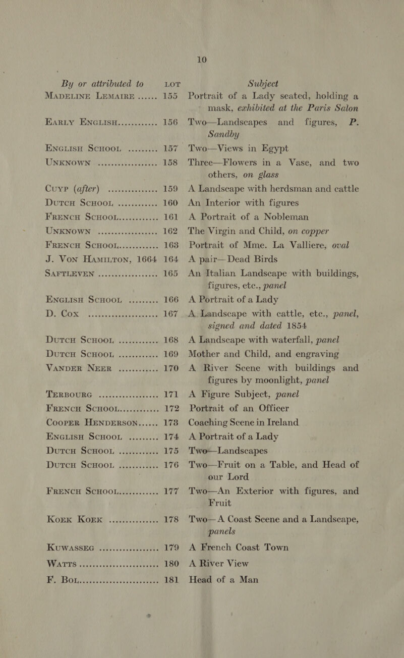 MADELINE LEMAIRE EARLY ENGLISH, eke: 156 ENGLISH SCHOOL) ...cccivk 157 URENOWNIMia eho 158 CONTA LET). cana cpaeeureee 159 Durcn: SCHOOL, ate 160 FRENCH SCHOOL........00:. 161 UNENOWIH occ.) cee 162 FRENCH SCHOOL.........:0- 163 J. Von HamiutTon, 1664 164 SAPTLETEN .. cha bei 165 ENGLISH SCHOOL, sisecccet 166 DSR ss cece aa eee ae 167 DUTCHO SCHOOL is) des ccoas's 168 Durer ScHroos ...hc5e0 ods 169 VANDER NEER 4......s:.¢ 170 ‘(DRERBOMBG i. tencvnvchieeelae 171 FRENCH SCHOOL.........::- 172 CooPpER HENDERSON...... 178 ENGLISH SCHOOL ......... 174 DutcH SCHOOL .........08: 175 DutTcH SCHOOL .....ccscess 176 FRENCH SCHOOL,........00- aR? KOmk Kieeery . 00 oe 178 KUWASSEG 3... VR 179 WUTA TUS Ueno cov vc ss scceder stan 180 PSOE ace bn gens ou vce eaue 181 10 Portrait of a Lady seated, holding a mask, exhibited at the Paris Salon Two—Landscapes and P. Sandby Two—Views in Egypt figures, Three—F lowers in a Vase, and two others, on glass A Landscape with herdsman and cattle An Interior with figures A Portrait of a Nobleman The Virgin and Child, on copper Portrait of Mme. La Valliere, oval A pair— Dead Birds An Italian Landscape with buildings, figures, etc., panel A Portrait of a Lady A Landscape with cattle, etc., panel, signed and dated 1854 A Landscape with waterfall, panel Mother and Child, and engraving A River Scene with buildings and figures by moonlight, panel A Figure Subject, panel Portrait of an Officer Coaching Scene in Ireland A Portrait of a Lady Two—Landscapes Two—Fruit on a Table, and Head of our Lord Two—An Exterior with figures, and Fruit Two— A Coast Scene and a Landscape, panels A French Coast Town A River View Head of a Man
