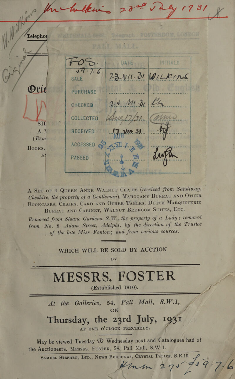   ee ee ee ss i ailrieniaca - ee ee ie oe i }   DATE / | ; ZBVUL- Of WILLE PURCHASE    CHECKED     COLLECTED RECEIVED  Books, A   PASSED A Ser or 4 QuEEN ANNE WaLnut Cuarrs (received from Sandiway, Cheshire, the property of a Gentleman), ManoGANY BUREAU AND OTHER - Booxcases, CHarrs, CARD AND OTHER TABLES, DuTCH MARQUETERIE BurEAU AND CABINET, WaLnut Beproom Suites, Etc. Removed from Sloane Gardens, S.W.. the property of a Lady ; removed from No. 8 Adam Street, Adelphi, by the direction of the Trustee of the late Miss Fenton; and from various sources. WHICH WILL BE SOLD BY AUCTION BY MESSRS. FOSTER (Established 1810).     At the Galleries, 54, Pall Mall, S.W.1, ON hy Thursday, the 23rd ply, 1981 AT ONE O'CLOCK PRECISELY. May be viewed Headey? ® Wednesday next and Catalogues had of _the Auctioneers, Messrs. Foster, 54, Pall Mall, S.W.1. ) SLO LE ne a, SamuEL STEPHEN, Lrp., News BuILDINGS, CRYSTAL PALACE, S.E.19. Tye ns ag 4-20