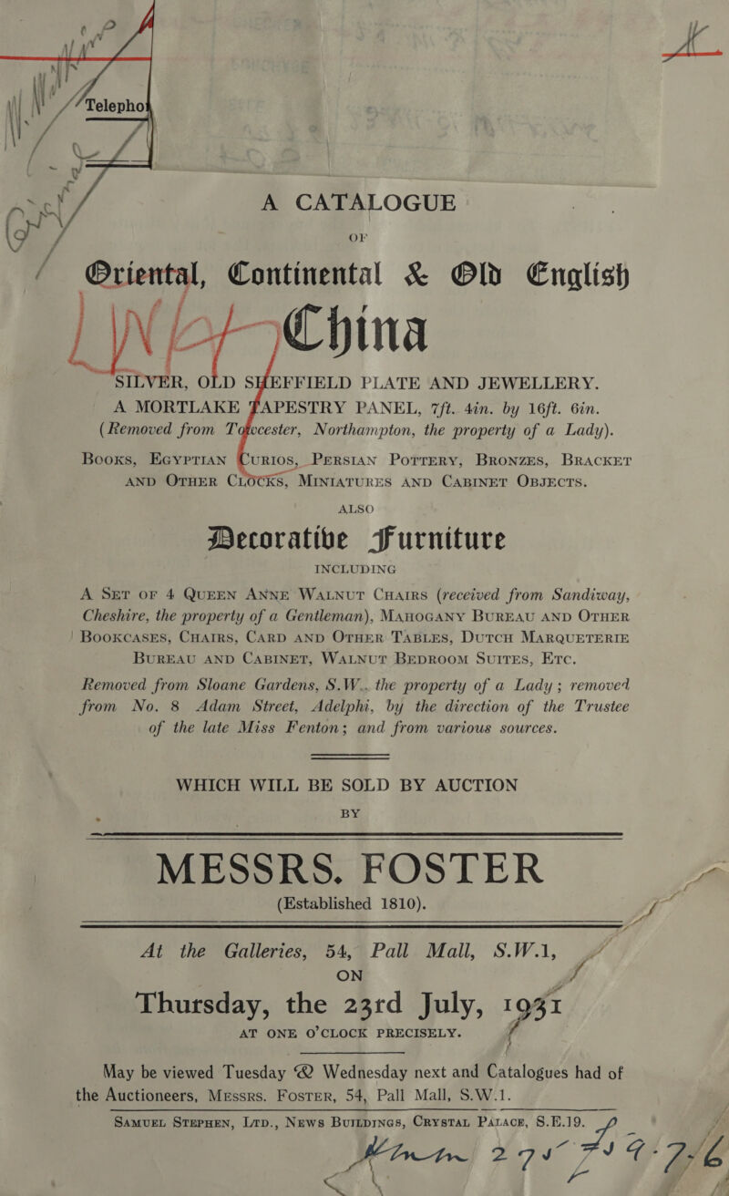 A CATALOGUE OF if Oriental, Continental &amp; Old English WI of Chin E | tr SILVER, OLD SHEFFIELD PLATE AND JEWELLERY. A MORTLAKE FAPESTRY PANEL, 7/t.. 4in. by 16ft. 6in. (Removed from T   cester, Northampton, the property of a Lady). Booxs, EGyprian URIOS, PERSIAN PoTrTrEeRY, BRoNzES, BRACKET AND OTHER CLO ‘Ks, MINIATURES AND CABINET OBJECTS. ALSO Mecoratibe Furniture INCLUDING A SET oF 4 QUEEN ANNE WaLNuT Cuarrs (received from Sandiway, Cheshire, the property of a Gentleman), ManoGANY BUREAU AND OTHER ' Bookcases, CHarrs, CARD AND OTHER TABLES, DutcH MARQUETERIE BuREAU AND CABINET, WALNUT BEDROOM SuITEs, Etc. Removed from Sloane Gardens, S.W.. the property of a Lady ; removed from No. 8 Adam Street, Adelphi, by the direction of the Trustee of the late Miss Fenton; and from various sources. WHICH WILL BE SOLD BY AUCTION BY MESSRS. FOSTER a Bik (Established 1810). f 4   At the Galleries, 54, Pall Mall, S.W., .” ON fo Thursday, the 23rd July, 1931 AT ONE O'CLOCK PRECISELY. 5 } May be viewed ees ® Wednesday next and Catalogues had of the Auctioneers, Messrs. Foster, 54, Pall Mall, S.W.1. ————___.___. SamueEL STEPHEN, Ltp., News Buriprnes, Crystat Pataog, §.E.19. Pinte 27 a / JO. 76 Q \ }