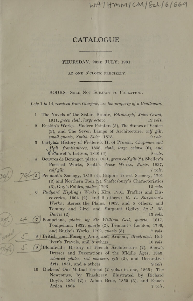 Ww] Hmm] CM] Sar/ 6/664 CATALOGUE THURSDAY, 23rp JULY, 1931. AT ONE O’CLOCK PRECISELY. BOOKS—So.up Not Sussect to CoLLATION. Lots 1 to 14, received from Glasgow, are the property of a Gentleman. 1 The Novels of the Sisters Bronte, Edinburgh, John Grant, 1911, green cloth, large octavo 12 vols. 2 Ruskin’s Works—Modern Painters (5), The Stones of Venice (3), and The Seven Lamps of Architecture, calf gilt, small quarto, Smith Elder, 1873 9 vols. 3 Carlylets History of Frederick Il. of Prussia, Chapman and ll, frontispieces, 1858, cloth, large octavo (6), and ae aati Letters, 1846 (3) 9 vols. 4 Oeuvres de Beranger, plates, 1851, green calf gilt (2), Shelley’s Poetical Works, Scott’s Prose Works, Paris, 1837, calf gilt 7 vols 36/. 2B) Pennant’s Zoology, 1812 (4), Gilpin’s Forest Scenery, 1791 —_—— (2) and Northern Tour (2), Shaftesbury’s Characteristics (3 ; Guy’s Fables, plates, 1793 12 vols. 6 Rudyard Kipling’s Works: Kim, 1901, Traffics and Dis- coveries, 1904 (2), and 2 others; Rk. L. Stevenson’s Works: Across the Plains, 1902, and 5 others, and Tommy and Gizel and Margaret Ogilvy, by J. M. ) Barrie (2) 13 vols. 2$7_ if Gy Pompeiana, plates, by Sir William Gell, quarto, 1817, \Z/ Ste Pompeiana, 1832, quarto (2), Pennant’s London, 1790, Q and Burke’s Works, 1792, quarto (8) 7 vols. Cy a. co / British_and- Foreign Arms_and™ Armour, ‘illustrated, Gul- — liver’s Travels, and’8 others _ 10 vols. Hae } AS, (9) Blomfield’s History of French “Architecture (2), Shaw’s — Dresses and Decorations of the Middle Ages, 1843, coloured plates, red morocco, gilt (2), and Decorative Arts, 1851, and 4 others 9 vols. 10 Dickens’ Our Mutual Friend (2 vols.) in one, 1865; The Newcomes, by Thackeray, illustrated by Richard Doyle, 1854 (2); Adam Bede, 1859 (3), and Enoch Arden, 1864 7 vols,