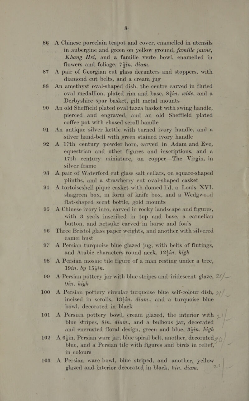 86 87 88 90 91 92 93 94 100 101 103 8: A Chinese porcelain teapot and cover, enamelled in utensils in aubergine and green on yellow ground, famille jaune, Khang Hsi, and a famille verte bowl, enamelled in flowers and foliage, 74in. diam. A pair of Georgian cut glass decanters and stoppers, with diamond cut belts, and a cream jug An amethyst oval-shaped dish, the centre carved in fluted oval medallion, plated rim and base, 82in. wide, and a Derbyshire spar basket, gilt metal mounts An old Sheffield plated oval tazza basket with swing handle, pierced and engraved, and an old Sheffield plated coffee pot with chased scroll handle An antique silver kettle with turned ivory handle, and a silver hand-bell with green stained ivory handle A 17th century powder horn, carved in Adam and Eve, equestrian and other figures and inscriptions, and a 17th century miniature, on copper—The Virgin, in silver frame A pair of Waterford cut glass salt cellars, on square-shaped plinths, and a strawberry cut oval-shaped casket shagreen box, in form of knife box, and a Wedgwoud flat-shaped scent bottle, gold mounts A Chinese ivory inro, carved in rocky landscape and figures, with 3 seals inscribed in top and base, a carnelian button, and netsuke carved-in horse and foals Three Bristol glass paper weights, and another with silvered camei bust A Persian turquoise blue glazed jug, with belts of flutings, and Arabic characters round neck, 12$in. high A Persian mosaic tile figure of a man resting under a tree, 19in. by 15hin. 9in. high incised in scrolls, 184in. diam., and a turquoise blue bowl, decorated in black blue stripes, 8in. diam., and a bulbous jar, decorated and encrusted floral design, green and blue, 34in. high in colours A Persian ware bowl, blue striped, and another, yellow glazed and interior decorated in black, 9in. diam. 2 : .
