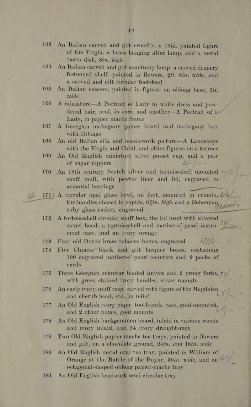 163 An Italian carved and gilt crucifix, a 15in. painted figure of the Virgin, a brass hanging altar lamp, and a metal tazza dish, 8in. high 164 An Italian carved and gilt sanctuary lamp, a carved drapery festooned shelf, painted in flowers, 2ft. 8in. wide, and a carved and gilt circular footstool 165 An Italian cassore, painted in figures on oblong base, 5ft. wide 166 A miniature—A Portrait of Lady in white dress and pow- dered hair, oval, in case, and another—A Portrait of aZ Lady, in papier mache frame 167 A Georgian mahogany games board and mahogany box with fittings 168 An old Italian silk and needlework picture—A Landscape with the Virgin and Child, and other figures on a terrace 169 An Old English miniature silver posset cup, and a pair of sugar nippers bf — 170 An 18th century Scotch silver and tortoiseshell mounted / snuff mull, with pewter liner and lid, engraved in | ’ armorial bearings ee LL- 171 | A circular opal glass bowl, on foot, mounted in ormolu, é 6/of_ _— the handles chased in cupids, 62%n. high, and a Bohemia aie dase ruby glass casket, engraved ay ' —- ene 172 A tortoiseshell circular snuff box, the lid inset with silvered _ camei head, a tortoiseshell and mother-o’-pear] instru- 7 Kets ment case, and an ivory orange 173 Four old Dutch brass tobacco boxes, engraved L’7/s 174 Five Chinese® black and gilt lacquer boxes, containing 190 engraved mother-o’-pearl counters and 2 packs of cards 175 Three Georgian scimitar bladed knives and 2 prong forks, ¥¢ with green stained ivory handles, silver mounts 176 Anearly ivory snuff rasp, earved with figure of the Magdalen _; and cherub head, ete., in relief petit foe 177 An Old English ivory pique tooth-pick case, gold-mounted, |, and 2 other boxes, gold mounts 3] . 178 An Old English backgammon board, inlaid in various woods and ivory inlaid, and 24 ivory draughtsmen 179 Two Old English papier mache tea trays, painted in flowers and gilt, on a chocolate ground, 24in. and 18in. wide 180 An Old English metal oval tea tray, painted in William of Orange at the Battle of the Boyne, 30in. wide, and an eC ww octagonal-shaped oblong papier-mache tray 181 An Old English beadwork semi-circular tray