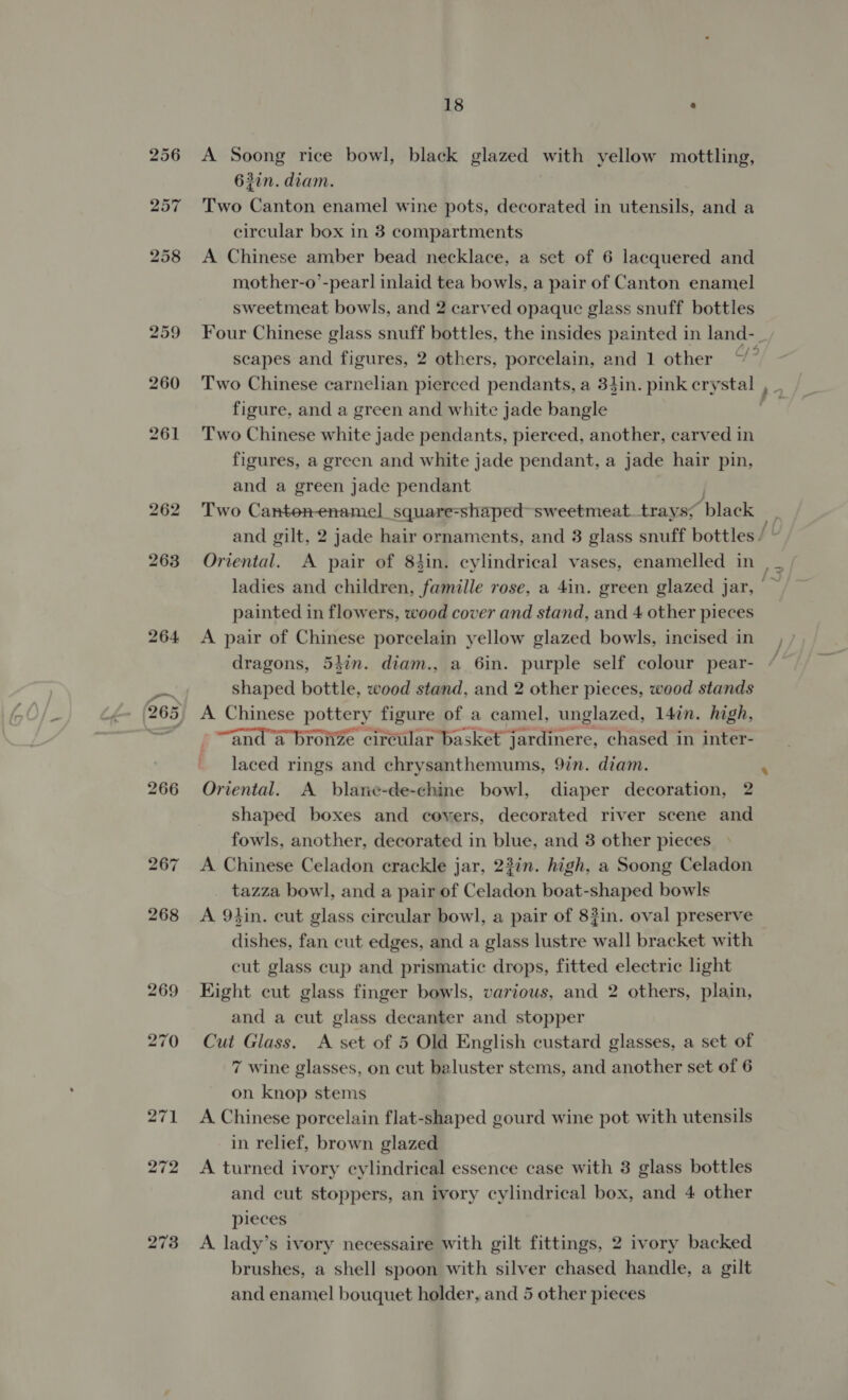 A Soong rice bowl, black glazed with yellow mottling, 63in. diam. Two Canton enamel wine pots, decorated in utensils, and a circular box in 3 compartments A Chinese amber bead necklace, a set of 6 lacquered and mother-o’-pear] inlaid tea bowls, a pair of Canton enamel sweetmeat bowls, and 2 carved opaque glass snuff bottles Four Chinese glass snuff bottles, the insides painted in land- scapes and figures, 2 others, porcelain, and 1 other “” Two Chinese carnelian pierced pendants, a 3hin. pink cry oe figure, and a green and white jade bangle Two Chinese white jade pendants, pierced, another, carved in figures, a green and white jade pendant, a jade hair pin, and a green jade pendant Two Canten-enamel square-shaped sweetmeat trays; ‘black and gilt, 2 jade hair ornaments, and 3 glass snuff bottles / painted in flowers, wood cover and stand, and 4 other pieces A pair of Chinese porcelain yellow glazed bowls, incised in dragons, 54in. diam., a 6in. purple self colour pear- shaped bottle, wood stand, and 2 other pieces, wood stands A Chinese pottery figure of a camel, unglazed, 14in. high, “and a brotize circular basket jardinere, chased in inter- laced rings and chrysanthemums, 9in. diam. Oriental. A blane-de-chine bowl, diaper decoration, 2 shaped boxes and covers, decorated river scene and fowls, another, decorated in blue, and 3 other pieces A Chinese Celadon crackle jar, 2?in. high, a Soong Celadon tazza bowl, and a pair of Celadon boat-shaped bowls A 94in. eut glass circular bow], a pair of 83in. oval preserve dishes, fan cut edges, and a glass lustre all bracket with cut glass cup and prismatic drops, fitted electric light Kight cut glass finger bowls, various, and 2 others, plain, and a cut glass decanter and stopper Cut Glass. A set of 5 Old English custard glasses, a set of 7 wine glasses, on cut baluster stems, and another set of 6 on knop stems A Chinese porcelain flat-shaped gourd wine pot with utensils in relief, brown glazed A turned ivory cylindrical essence case with 3 glass bottles and cut stoppers, an ivory cylindrical box, and 4 other pieces A lady’s ivory necessaire with gilt fittings, 2 ivory backed brushes, a shell spoon with silver chased handle, a gilt and enamel bouquet holder, and 5 other pieces