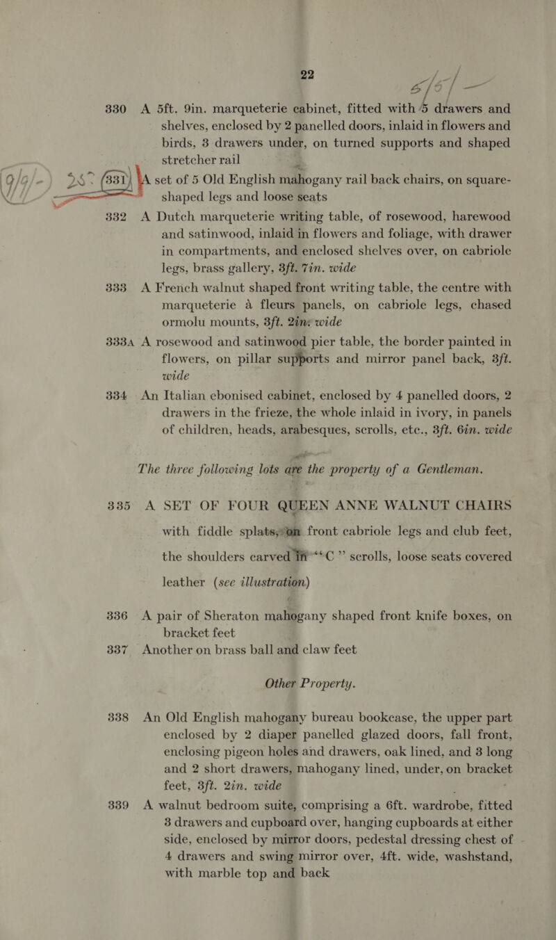 330 &lt;A 5dft. 9in. marqueterie cabinet, fitted with 5 drawers and shelves, enclosed by 2 panelled doors, inlaid in flowers and birds, 3 drawers under, on turned supports and shaped stretcher rail | y set of 5 Old English mahogany rail back chairs, on square- shaped legs and loose seats  332 A Dutch marqueterie writing table, of rosewood, harewood and satinwood, inlaid in flowers and foliage, with drawer in compartments, and enclosed shelves over, on cabriole legs, brass gallery, 3ft. 7in. wide 333 A French walnut shaped front writing table, the centre with marqueterie a fleurs panels, on cabriole legs, chased ormolu mounts, 3ft. 2ins wide 333A A rosewood and satinwood pier table, the border painted in flowers, on pillar supports and mirror panel back, 38ft. wide 334 An Italian ebonised cabinet, enclosed by 4 panelled doors, 2 drawers in the frieze, the whole inlaid in ivory, in panels of children, heads, arabesques, scrolls, etc., 3ft. 6in. wide ae P The three following lots are the property of a Gentleman. 335 A SET OF FOUR QUEEN ANNE WALNUT CHAIRS with fiddle splats,on front cabriole legs and club feet, the shoulders carved Ii **C ” scrolls, loose seats covered leather (see illustration) 336 &lt;A pair of Sheraton mahogany shaped front knife boxes, on bracket feet 337 Another on brass ball and claw feet Other Property. 338 An Old English mahogany bureau bookcase, the upper part enclosed by 2 diaper panelled glazed doors, fall front, enclosing pigeon holes and drawers, oak lined, and 3 long and 2 short drawers, mahogany lined, under, on bracket feet, 3ft. 2in. wide 339 &lt;A walnut bedroom suite, comprising a 6ft. wardrobe, fitted 3 drawers and cupboard over, hanging cupboards at either side, enclosed by mirror doors, pedestal dressing chest of - 4 drawers and swing mirror over, 4ft. wide, washstand, with marble top and back