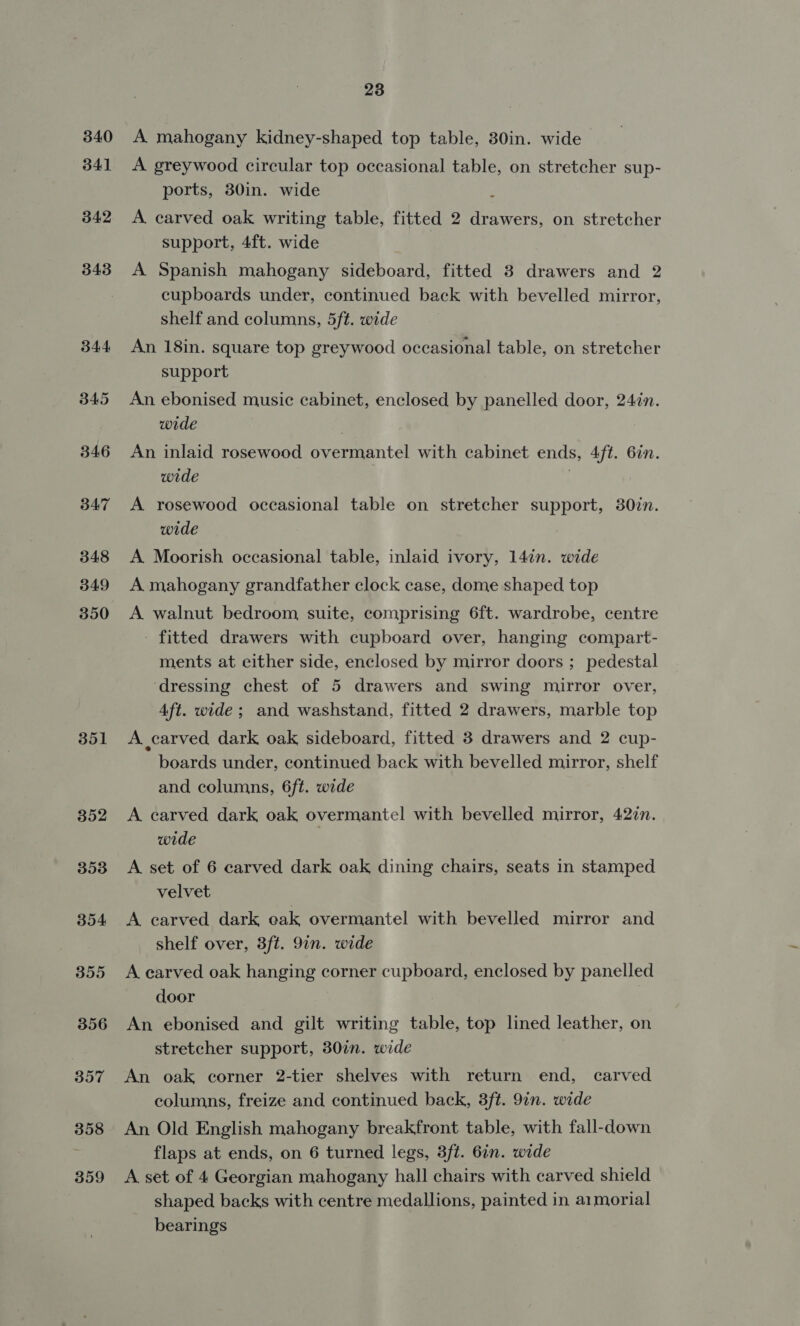 340 341 342 343 344 345 346 B47 348 349 350 351 352 353 354 355 356 357 358 359 23 A mahogany kidney-shaped top table, 30in. wide A greywood circular top occasional table, on stretcher sup- ports, 30in. wide ; A carved oak writing table, fitted 2 drawers, on stretcher support, 4ft. wide A Spanish mahogany sideboard, fitted 3 drawers and 2 cupboards under, continued back with bevelled mirror, shelf and columns, 5ft. wide An 18in. square top greywood occasional table, on stretcher support An ebonised music cabinet, enclosed by panelled door, 247n. wide 3 An inlaid rosewood overmantel with cabinet ends, 4ft. 6in. wide | A rosewood occasional table on stretcher support, 30in. wide A Moorish occasional table, inlaid ivory, 147n. wide A mahogany grandfather clock case, dome shaped top A walnut bedroom suite, comprising 6ft. wardrobe, centre - fitted drawers with cupboard over, hanging compart- ments at either side, enclosed by mirror doors ; pedestal ‘dressing chest of 5 drawers and swing mirror over, 4ft. wide; and washstand, fitted 2 drawers, marble top A carved dark oak sideboard, fitted 3 drawers and 2 cup- boards under, continued back with bevelled mirror, shelf and columns, 6ft. wide A carved dark oak overmantel with bevelled mirror, 427n. wide A set of 6 carved dark oak dining chairs, seats in stamped velvet A carved dark cak overmantel with bevelled mirror and shelf over, 3ft. 9in. wide A carved oak hanging corner cupboard, enclosed by panelled door An ebonised and gilt writing table, top lined leather, on stretcher support, 30in. wide An oak corner 2-tier shelves with return end, carved columns, freize and continued back, 3ft. 9in. wide An Old English mahogany breakfront table, with fall-down flaps at ends, on 6 turned legs, 3ft. 6in. wide A set of 4 Georgian mahogany hall chairs with carved shield shaped backs with centre medallions, painted in a1morial bearings