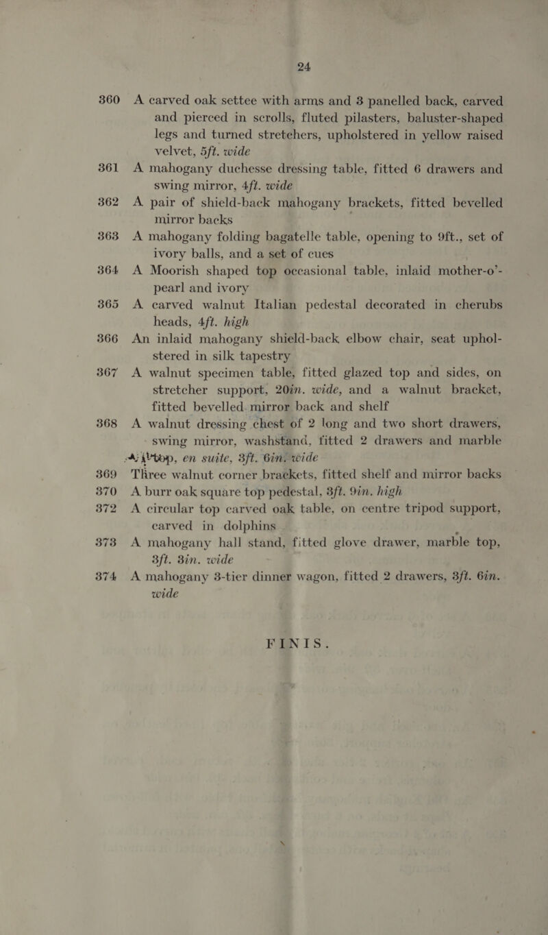 360 368 369 370 372 373 374 24 A carved oak settee with arms and 3 panelled back, carved and pierced in scrolls, fluted pilasters, baluster-shaped legs and turned stretchers, upholstered in yellow raised velvet, 5ft. wide A mahogany duchesse dressing table, fitted 6 drawers and swing mirror, 4ft. wide A. pair of shield-back mahogany brackets, fitted bevelled mirror backs : A mahogany folding bagatelle table, opening to 9ft., set of ivory balls, and a set of cues A Moorish shaped top occasional table, inlaid mother-o’- pearl and ivory A carved walnut Italian pedestal decorated in cherubs heads, 4ft. high An inlaid mahogany shield-back elbow chair, seat uphol- stered in silk tapestry A walnut specimen table, fitted glazed top and sides, on stretcher support, 20in. wide, and a walnut bracket, fitted bevelled. mirror back and shelf A walnut dressing chest of 2 long and two short drawers, swing mirror, washstand, titted 2 drawers and marble Three walnut corner brackets, fitted shelf and mirror backs A burr oak square top pedestal, 3ft. 97n. high A circular top carved oak table, on centre tripod support, carved in dolphins v&gt; A mahogany hall stand, fitted glove drawer, marble top, 3ft. 8in. wide A mahogany 38-tier dinner wagon, fitted 2 drawers, 3ft. 62n. wide FINIS.