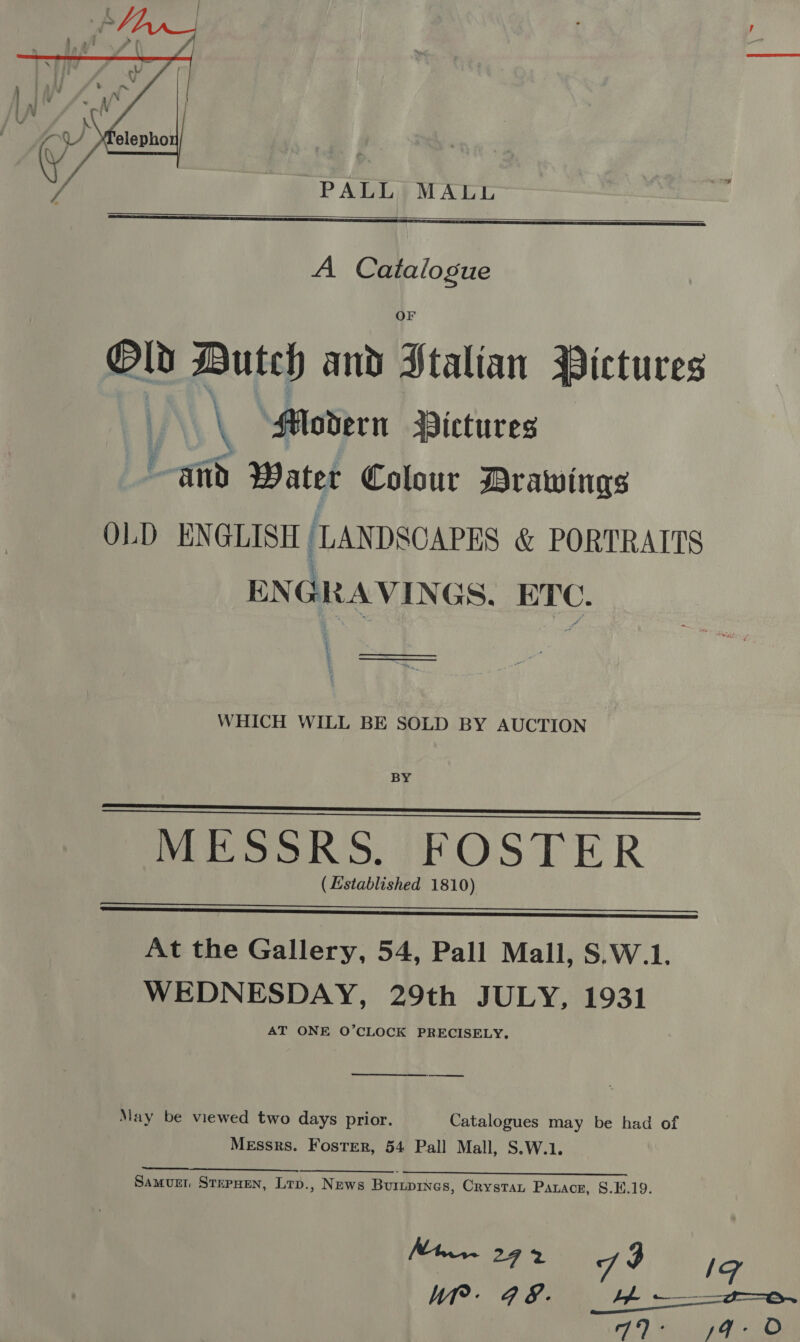  PALL MALL   A Catalogue Old Butch and Htalian Pictures \ “Modern Pictures and Water Colour Drawings OLD ENGLISH ‘LANDSCAPES &amp; PORTRAITS ENGRAVINGS. ETC. { § oo WHICH WILL BE SOLD BY AUCTION BY MESSRS. FOSTER ( Established 1810)     At the Gallery, 54, Pall Mall, S.W.1, WEDNESDAY, 29th JULY, 1931 AT ONE O’CLOCK PRECISELY.  (owen eres May be viewed two days prior. Catalogues may be had of Messrs. Foster, 54 Pall Mall, S.W.1. Se to SS Sa ES an | Oe Samurr SrepHen, Lrp., News Buinpines, Crystau Parace, 8.E.19.