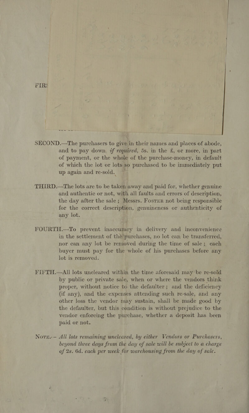 FIRS i a a SECOND.—The purchasers to give in their names and places of abode, and to pay down. if required, 5s. in the £, or more, in part of payment, or the whole of the purchase-money, in default of which the lot or lots so purchased to be immediately put up again and re-sold.. THIRD.—tThe lots are to be taken away and paid for, whether genuine and authentic or not, with all faults and errors of description, the day after the sale; Messrs. Foster not being responsible for the correct description, genuineness or authenticity of any lot. FOURTH.—To prevent inaccuracy in delivery and inconvenience in the settlement of thé’purchases, no lot can be transferred, nor can any lot be removed during the time of sale; each buyer must pay for the whole of his purchases before any lot is removed. Fi¥TH.—All lots uncleared within the time aforesaid may be re-sold by public or private sale, when or where the vendors think proper, without notice to the defaulter; and the deficiency (if any), and the expenses attending such re-sale, and any other loss the vendor may sustain, shall be made good by the defaulter, but this condition is without prejudice to the vendor enforcing the purchase, whether a deposit has been paid or not. Nore.-— All lots remaining uncleared, by either Vendors or Purchasers, beyond three days from the day of sale will be subject to a charge of 2s. 6d. each per week for warehousing from the day of salc.