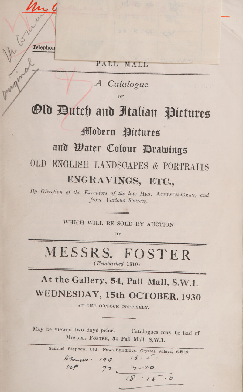  WR: Bey ewes oz oe |   A Catalogue Old Dutch and Italian Pictures Modern BYVictures and Water Colour Drawings OLD ENGLISH LANDSCAPES &amp; PORTRAITS | ENGRAVINGS, ETC., By Direction of the Ezecutors of the late Mrs. Acrrson-Gray, and from Various Sources.   WHICH WILL BE SOLD BY AUCTION BY —_—_ eS ea MESSRS. FOSTER (Established 1810) 3 ? ~ 22 ee ees : At the Gallery, 54, Pall Mall, S.W.1. WEDNESDAY, 15th OCTOBER, 1930 AT ONE O’CLOCK PRECISELY,    —— May be viewed two days prior. Catalogues may be had of Messrs. Foster, 54 Pall Mall, S.W.1. Samuel Stephen, Ltd., News Buildings, Crystal Palace. SE19. My we: (99 16% S - d } a Z- 92-2 a ir ST ec a en