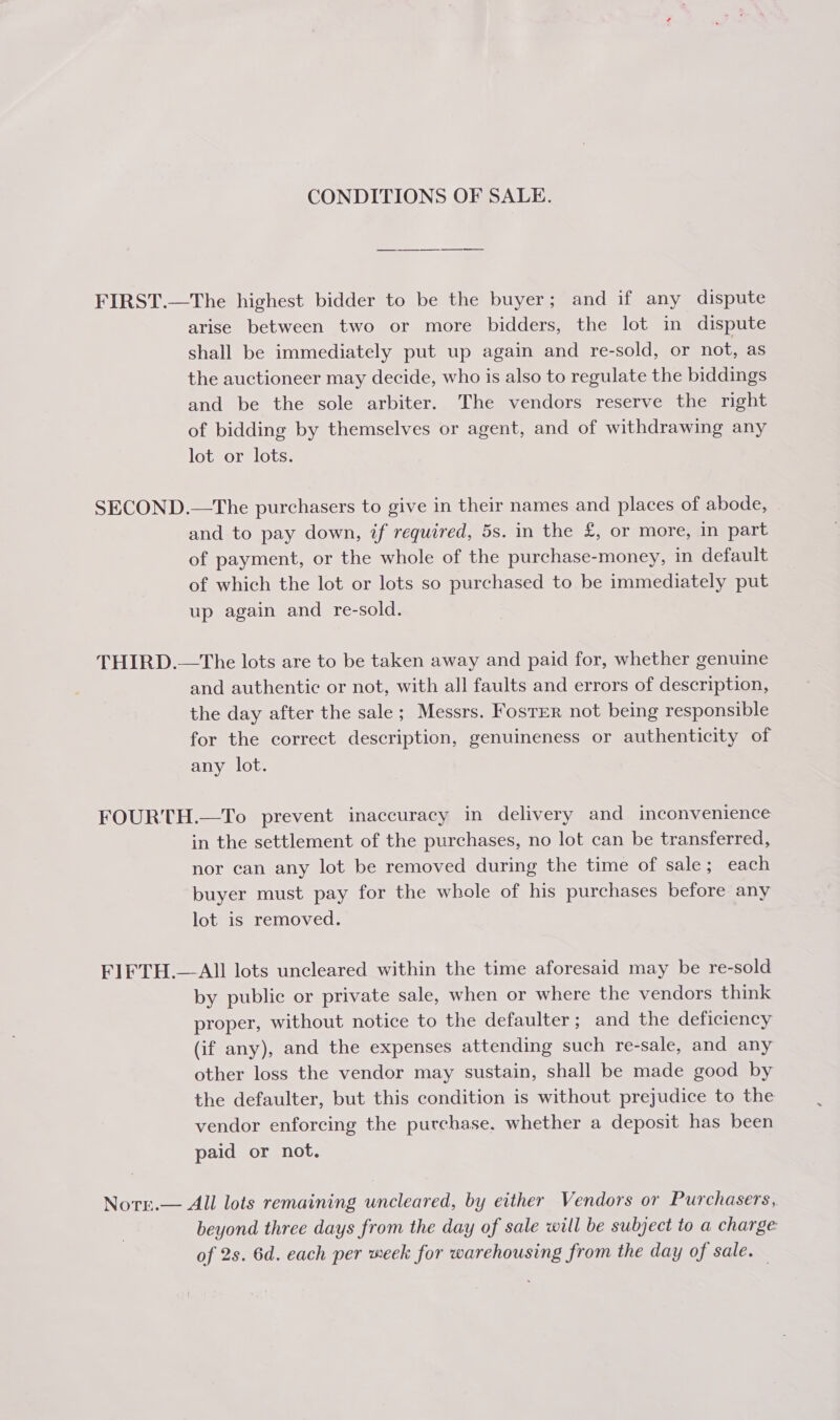 CONDITIONS OF SALE. FIRST.—The highest bidder to be the buyer; and if any dispute arise between two or more bidders, the lot in dispute shall be immediately put up again and re-sold, or not, as the auctioneer may decide, who is also to regulate the biddings and be the sole arbiter. The vendors reserve the right of bidding by themselves or agent, and of withdrawing any lot or lots. SECOND.—The purchasers to give in their names and places of abode, and to pay down, if required, 5s. in the £, or more, in part of payment, or the whole of the purchase-money, in default of which the lot or lots so purchased to be immediately put up again and re-sold. THIRD.—The lots are to be taken away and paid for, whether genuine and authentic or not, with all faults and errors of description, the day after the sale; Messrs. FosTER not being responsible for the correct description, genuineness or authenticity of any lot. FOURTH.—To prevent inaccuracy in delivery and inconvenience in the settlement of the purchases, no lot can be transferred, nor can any lot be removed during the time of sale; each buyer must pay for the whole of his purchases before any lot is removed. FIFTH.—All lots uncleared within the time aforesaid may be re-sold by public or private sale, when or where the vendors think proper, without notice to the defaulter; and the deficiency (if any), and the expenses attending such re-sale, and any other loss the vendor may sustain, shall be made good by the defaulter, but this condition is without prejudice to the vendor enforcing the purchase. whether a deposit has been paid or not. Norr.— All lots remaining uncleared, by either Vendors or Purchasers, beyond three days from the day of sale will be subject to a charge of 2s. 6d. each per week for warehousing from the day of sale.