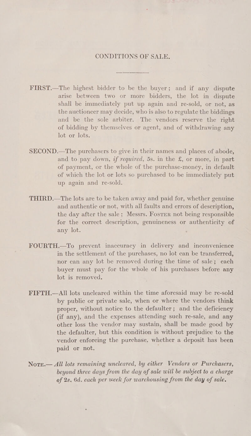 CONDITIONS OF SALE. FIRST.—The highest bidder to be the buyer; and if any dispute arise between two or more bidders, the lot in dispute shall be immediately put up again and re-sold, or not, as the auctioneer may decide, who is also to regulate the biddings and be the sole arbiter. The vendors reserve the right of bidding by themselves or agent, and of withdrawing any lot or lots. SECOND.—The purchasers to give in their names and places of abode, and to pay down, if required, 5s. in the £, or more, in part of payment, or the whole of the purchase-money, in default of which the lot or lots so purchased to be immediately put up again and re-sold. THIRD.—tThe lots are to be taken away and paid for, whether genuine and authentic or not, with all faults and errors of description, the day after the sale; Messrs. Foster not being responsible for the correct description, genuineness or authenticity of any lot. FOURTH.—To prevent inaccuracy in delivery and inconvenience in the settlement of the purchases, no lot can be transferred, nor can any lot be removed during the time of sale; each buyer must pay for the whole of his purchases before any lot is removed. FIFTH.—AIl lots uncleared within the time aforesaid may be re-sold by public or private sale, when or where the vendors think proper, without notice to the defaulter; and the deficiency (if any), and the expenses attending such re-sale, and any other loss the vendor may sustain, shall be made good by the defaulter, but this condition is without prejudice to the vendor enforcing the purchase, whether a deposit has been paid or not. Notr.— All lots remaining uncleared, by either Vendors or Purchasers, beyond three days from the day of sale will be subject to a charge of 2s. 6d. each per week for warehousing from the day of sale.