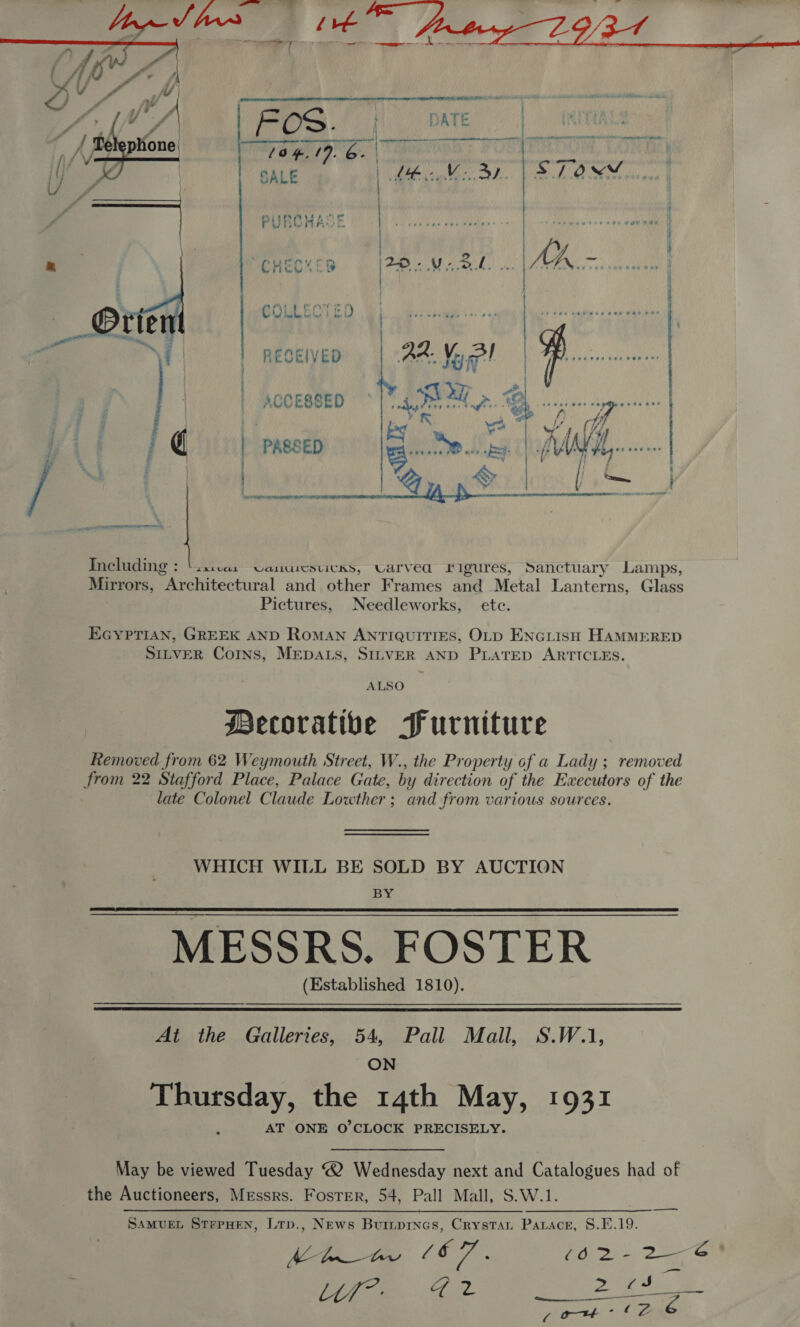  —— sce “CHECKES SEINE SRF PURCHASE | Mil. | | | ) Including : ‘isscas Uanuiesticxs, ULarved rigures, Sanctuary Lamps, Mirrors, Architectural and other Frames and Metal Lanterns, Glass Pictures, Needleworks, ete. EGYPTIAN, GREEK AND Roman ANTIQUITIES, OLD ENGLISH HAMMERED SILVER Corns, MEDALS, SILVER AND PLATED ARTICLES. ALSO Mecorative Furniture Removed from 62 Weymouth Street, W., the Property of a Lady; removed from 22 Stafford Place, Palace Gate, by direction of the Executors of the late Colonel Claude Lowther; and from various sources. WHICH WILL BE SOLD BY AUCTION BY MESSRS. FOSTER (Established 1810).   At the Galleries, 54, Pall Mall, S.W.1, ON Thursday, the 14th May, 1931 AT ONE O'CLOCK PRECISELY. May be viewed Tuesday 2 Wednesday next and Catalogues had of the Auctioneers, Messrs. Foster, 54, Pall Mall, S.W.1. SAMUEL STEPHEN, Ltp., News Buinpinas, Crystan Parace, §.F.19. —  SE eg z 1
