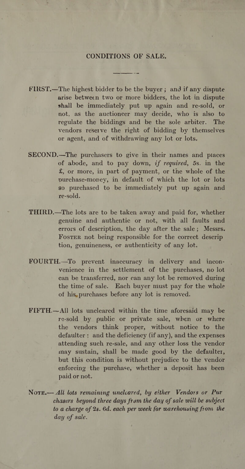 CONDITIONS OF SALE, fLRST.—The highest bidder to be the buyer ; and if any dispute arise between two or more bidders, the lot in dispute shall be immediately put up again and re-sold, or not, as the auctioneer may decide, who is also to regulate the biddings and be the sole arbiter. The vendors reserve the right of bidding by themselves or agent, and of withdrawing any lot or lots. SECOND.—The purchasers to give in their names and places of abode, and to pay down, if required, 5s. in the £, or more, in part of payment, or the whole of the purchase-money, in default of which the lot or lots so purchased to be immediately put up again and re-sold. THIRD.—tThe lots are to be taken away and paid for, whether genuine and authentic or not, with all faults and errors of description, the day after the sale; Messrs. Foster not being responsible for the correct descrip tion, genuineness, or authenticity of any lot. FOURTH.—To prevent inaccuracy in delivery and _ incon- venience in the settlement of the purchases, no lot can be transferred, nor can any lot be removed during the time of sale. Hach buyer must pay for the whole of his,purchases before any lot is removed. FIFTH.—All lots uncleared within the time aforesaid may be re-sold by public or private sale, when or where the vendors think proper, witbout notice to the defaulter ; and the deficiency (if any), and the expenses attending such re-sale, and any other loss the vendor may sustain, shall be made good by the defaulter, but this condition is without prejudice to the vendor enforcing the purchase, whether a deposit has been paid or not. NotTE.— All lots remaining unclcared, by either Vendors or Pur chasers beyond three days frum the day of sale will be subject to a charge of 2s. 6d. each per week for uarehousing from the day of sale.