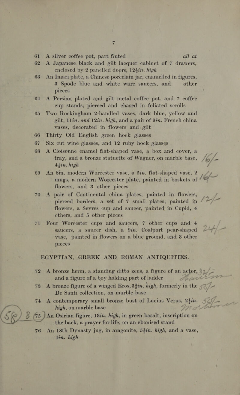 ~7 61 A silver coffee pot, part fiuted all at 62 A Japanese. black and gilt lacquer cabinet of 7 drawers, enclosed by 2 panelled doors, 1247n. high 63 An Imari plate, a Chinese porcelain jar, enamelled in figures, 3 Spode blue and white ware saucers, and other pieces 64 A Persian plated and gilt metal coffee pot, and 7 coffee cup stands, pierced and chased in foliated scrolls 65 Two Rockingham 2-handled vases, dark blue, yellow and gilt, Llin. and 12in. high, and a pair of 9in. French china vases, decorated in flowers and_ gilt 66 Thirty Old English green hock glasses 67 Six cut wine glasses, and 12 ruby hock glasses 68 A Cloisonne enamel flat-shaped vase, a box and cover, a tray, and a bronze statuette of Wagner, on marble base, Adin. high 69 An 8in. modern Worcester vase, a 57n. flat-shaped vase, 2 mugs, a modern Worcester plate, painted in baskets of flowers, and 3 other pieces 70 A pair of Continental china plates, painted in flowers, flowers, a Sevres cup and saucer, painted in Cupid, 4 others, and 5 other pieces 71 Four Worcester cups and saucers, 7 other cups and 4 saucers, a saucer dish, a 9in. Coalport pear-shaped vase, painted in flowers on a blue ground, and 3 other pleces EGYPTIAN, .GREEK AND ROMAN ANTIQUITIES. and a figure of a boy holding part of ladder De Santi collection, on marble base | high, on marble base Hf 5 (5) A Osirian figure, 13in. high, in green, basalt, igiaption on the back, a prayer for life, on an ebonised stand 76 An 18th Dynasty jug, in aragonite, 547n. high, and a vase, 4in. high