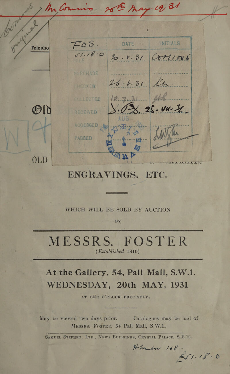   i eee ae yeti   RD ee ENGRAVINGS, ETC. WHICH WILL BE SOLD BY AUCTION BY MESSRS. FOSTER ( Established 1810)  At the Gallery, 54, Pall Mall, S.W.1. WEDNESDAY, 20th MAY, 1931 AT ONE O’CLOCK PRECISELY. May be viewed two days prior. Catalogues may be had of Messrs. Foster, 54 Pall Mall, S.W.1.  SamueL STEPHEN, Ltp., News Buripines, Crystaui Parace, S.H.1%. Ae Ae a4 FS Aut. (f-o