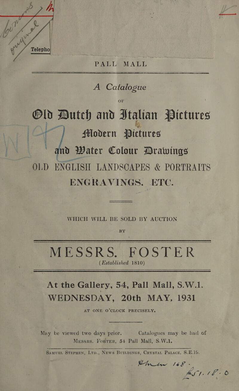  PALL MALL  A Catalogue Or ei ped and Stalian Wictures Hovdern Dictures md Water Colour Drawings OL D ENGLISH LANDSCAPES &amp; PORTRAITS ENGRAVINGS. ETC.   WHICH WILL BE SOLD BY AUCTION MeoooK Ss.) KOSTER ( Established 1810) At the Gallery, 54, Pall Mall, 5.W.1. WEDNESDAY, 20th MAY, 1931 AT ONE O’CLOCK PRECISELY. May be viewed two days prior. Catalogues may be had of Messrs. Foster, 54 Pall Mall, S-W.1.  SamuenL STEPHEN, Ltp., News Burtpines, Crystat Parace, S.1.1S.